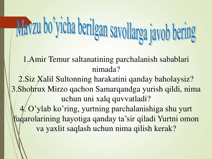 1.Amir Temur saltanatining parchalanish sabablari 
nimada?
2.Siz Xalil Sultonning harakatini qanday baholaysiz?
3.Shohrux Mirzo qachon Samarqandga yurish qildi, nima 
uchun uni xalq quvvatladi?
4. O’ylab ko’ring, yurtning parchalanishiga shu yurt 
fuqarolarining hayotiga qanday ta’sir qiladi Yurtni omon 
va yaxlit saqlash uchun nima qilish kerak?
