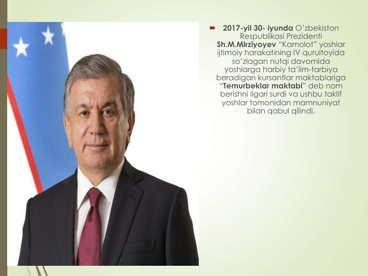 
2017-yil 30- iyunda O’zbekiston 
Respublikasi Prezidenti 
Sh.M.Mirziyoyev “Kamolot” yoshlar 
ijtimoiy harakatining IV qurultoyida 
so’zlagan nutqi davomida 
yoshlarga harbiy ta’lim-tarbiya 
beradigan kursantlar maktablariga 
“Temurbeklar maktabi” deb nom 
berishni ilgari surdi va ushbu taklif 
yoshlar tomonidan mamnuniyat 
bilan qabul qilindi.
