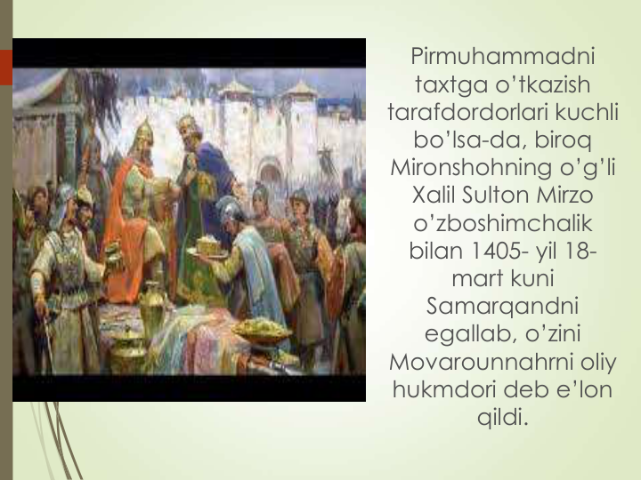 Pirmuhammadni 
taxtga o’tkazish 
tarafdordorlari kuchli 
bo’lsa-da, biroq 
Mironshohning o’g’li 
Xalil Sulton Mirzo 
o’zboshimchalik 
bilan 1405- yil 18-
mart kuni 
Samarqandni 
egallab, o’zini 
Movarounnahrni oliy 
hukmdori deb e’lon 
qildi.
