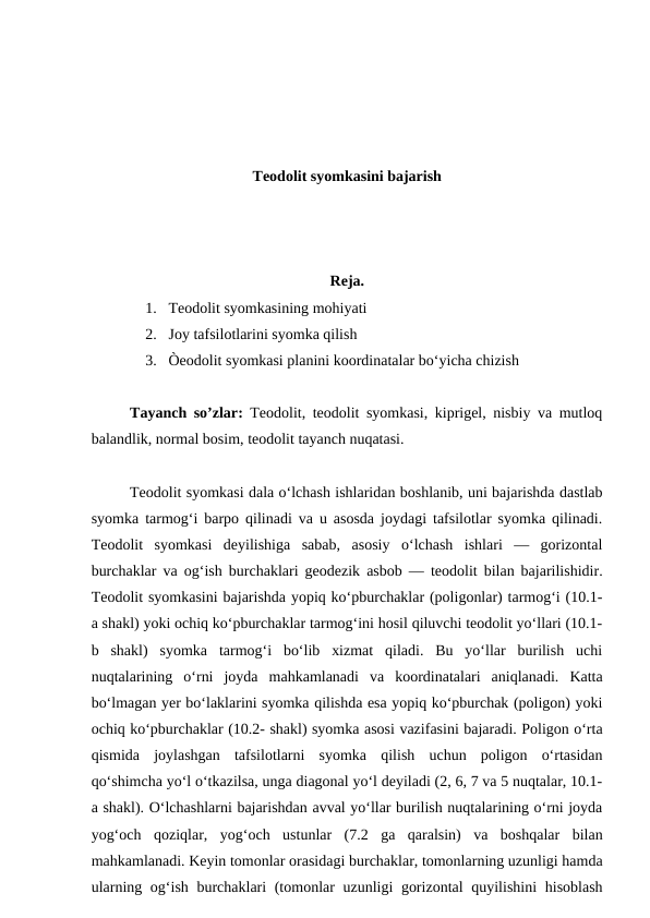 Teodolit syomkasini bajarish
Reja.
1. Teodolit syomkasining mohiyati
2. Joy tafsilotlarini syomka qilish
3. Òeodolit syomkasi planini koordinatalar bo‘yicha chizish
Tayanch so’zlar:  Teodolit, teodolit syomkasi, kiprigel, nisbiy va mutloq
balandlik, normal bosim, teodolit tayanch nuqatasi.
Teodolit syomkasi dala o‘lchash ishlaridan boshlanib, uni bajarishda dastlab
syomka tarmog‘i barpo qilinadi va u asosda joydagi tafsilotlar syomka qilinadi.
Teodolit  syomkasi  deyilishiga  sabab,  asosiy  o‘lchash  ishlari  —  gorizontal
burchaklar va og‘ish burchaklari geodezik asbob — teodolit bilan bajarilishidir.
Teodolit syomkasini bajarishda yopiq ko‘pburchaklar (poligonlar) tarmog‘i (10.1-
a shakl) yoki ochiq ko‘pburchaklar tarmog‘ini hosil qiluvchi teodolit yo‘llari (10.1-
b  shakl)  syomka  tarmog‘i  bo‘lib  xizmat  qiladi.  Bu  yo‘llar  burilish  uchi
nuqtalarining  o‘rni  joyda  mahkamlanadi  va  koordinatalari  aniqlanadi.  Katta
bo‘lmagan yer bo‘laklarini syomka qilishda esa yopiq ko‘pburchak (poligon) yoki
ochiq ko‘pburchaklar (10.2- shakl) syomka asosi vazifasini bajaradi. Poligon o‘rta
qismida  joylashgan  tafsilotlarni  syomka  qilish  uchun  poligon  o‘rtasidan
qo‘shimcha yo‘l o‘tkazilsa, unga diagonal yo‘l deyiladi (2, 6, 7 va 5 nuqtalar, 10.1-
a shakl). O‘lchashlarni bajarishdan avval yo‘llar burilish nuqtalarining o‘rni joyda
yog‘och  qoziqlar,  yog‘och  ustunlar  (7.2  ga  qaralsin)  va  boshqalar  bilan
mahkamlanadi. Keyin tomonlar orasidagi burchaklar, tomonlarning uzunligi hamda
ularning og‘ish burchaklari (tomonlar uzunligi gorizontal  quyilishini  hisoblash

