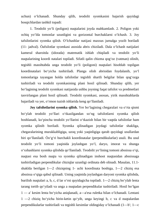 uchun)  o‘lchanadi.  Shunday  qilib,  teodolit  syomkasini  bajarish  quyidagi
bosqichlardan tashkil topadi:
1. Teodolit yo‘li (poligon) nuqtalarini joyda mahkamlash. 2. Poligon yoki
ochiq  yo‘lda  tomonlar  uzunligini  va  gorizontal  burchaklarni  o‘lchash.  3.  Joy
tafsilotlarini syomka qilish. O‘lchashlar natijasi maxsus jurnalga yozib boriladi
(11- jadval). Òafsilotlar syomkasi asosida abris chiziladi. Dala o‘lchash natijalari
kameral  sharoitda  (idorada)  matematik  ishlab  chiqiladi  va  teodolit  yo‘li
nuqtalarining koordi natalari topiladi. Sifatli qalin chizma qog‘oz (vatman) olinib,
tegishli  masshtabda  unga  teodolit  yo‘li  (poligoni)  nuqtalari  hisoblab  topilgan
koordinatalari  bo‘yicha  tushiriladi.  Planga  olish  abrisidan  foydalanib,  yo‘l
tomonlariga  tayangan  holda  tafsilotlar  tegishli  shartli  belgilar  bilan  qog‘ozga
tushiriladi  va  teodolit  syomkasining  plani  hosil  qilinadi.  Shunday  qilib,  yer
bo‘lagining teodolit syomkasi natijasida ushbu joyning faqat tafsilot va predmetlari
tasvirlangan plani hosil qilinadi. Teodolit syomkasi, asosan, yirik masshtablarda
bajariladi va yer, o‘rmon tuzish ishlarida keng qo‘llaniladi.
Joy tafsilotlarini syomka qilish. Yer bo‘lagining chegaralari va o‘rta qismi
bo‘ylab  teodolit  yo‘llari  o‘tkazilgandan  so‘ng  tafsilotlarni  syomka  qilish
boshlanadi, ko‘pincha teodolit yo‘llarini o‘tkazish bilan bir vaqtda tafsilotlar ham
syomka  qilinib  boriladi.  Syomka  qilinadigan  joydagi  tafsilotlar  shakliga,
chegaralarining murakkabligiga, uzoq yoki yaqinligiga qarab quyidagi usullardan
biri qo‘llaniladi. Òo‘g‘ri burchakli koordinatalar (perpendikularlar) usuli. Bu usul
teodolit  yo‘li  tomoni  yaqinida  joylashgan  yo‘l,  daryo,  imorat  va  shunga
o‘xshashlarni syomka qilishda qo‘llaniladi. Teodolit yo‘lining tomoni abssissa o‘qi,
nuqtasi  esa  bosh  nuqta  va  syomka  qilinadigan  inshoot  nuqtasidan  abssissaga
tushiriladigan perpendikular chiziqlar uzunligi ordinata deb olinadi. Masalan, 11.1-
shaklda berilgan 1—2 chiziqning 1- uchi koordinata boshiga, 1—2 chiziq esa
abssissa o‘qiga qabul qilinadi. Uning yaqinida joylashgan daryoni syomka qilishda,
burilish nuqtalari a, b, c, d lar o‘rni quyidagicha topiladi. 1—2 chiziq bo‘ylab lenta
tarang tortib qo‘yiladi va unga a nuqtadan perpendikular tushiriladi. Hosil bo‘lgan
1 — a′ kesim lenta bo‘yicha aniqlanadi, a—a′esa ruletka bilan o‘lchanadi. Lentani
1 —2 chiziq bo‘yicha birin-ketin qo‘yib, unga keyingi b, c va d nuqtalardan
perpendikularlar tushiriladi va tegishli kesimlar oldingiday o‘lchanadi (1—b′; 1—c

