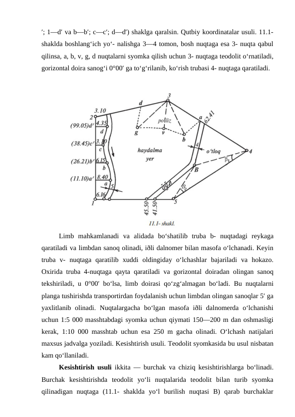′; 1—d′ va b—b′; c—c′; d—d′) shaklga qaralsin. Qutbiy koordinatalar usuli. 11.1-
shaklda boshlang‘ich yo‘- nalishga 3—4 tomon, bosh nuqtaga esa 3- nuqta qabul
qilinsa, a, b, v, g, d nuqtalarni syomka qilish uchun 3- nuqtaga teodolit o‘rnatiladi,
gorizontal doira sanog‘i 0°00′ ga to‘g‘rilanib, ko‘rish trubasi 4- nuqtaga qaratiladi.
Limb  mahkamlanadi  va  alidada  bo‘shatilib  truba  b-  nuqtadagi  reykaga
qaratiladi va limbdan sanoq olinadi, iðli dalnomer bilan masofa o‘lchanadi. Keyin
truba  v-  nuqtaga  qaratilib  xuddi  oldingiday  o‘lchashlar  bajariladi  va  hokazo.
Oxirida truba 4-nuqtaga qayta qaratiladi va gorizontal doiradan olingan sanoq
tekshiriladi, u 0°00′ bo‘lsa, limb doirasi qo‘zg‘almagan bo‘ladi. Bu nuqtalarni
planga tushirishda transportirdan foydalanish uchun limbdan olingan sanoqlar 5′ ga
yaxlitlanib olinadi.  Nuqtalargacha  bo‘lgan  masofa iðli  dalnomerda  o‘lchanishi
uchun 1:5 000 masshtabdagi syomka uchun qiymati 150—200 m dan oshmasligi
kerak, 1:10 000 masshtab uchun esa 250 m gacha olinadi. O‘lchash natijalari
maxsus jadvalga yoziladi. Kesishtirish usuli. Teodolit syomkasida bu usul nisbatan
kam qo‘llaniladi.
Kesishtirish usuli ikkita — burchak va chiziq kesishtirishlarga bo‘linadi.
Burchak  kesishtirishda  teodolit  yo‘li  nuqtalarida  teodolit  bilan  turib  syomka
qilinadigan  nuqtaga  (11.1-  shaklda  yo‘l  burilish  nuqtasi  B)  qarab  burchaklar
