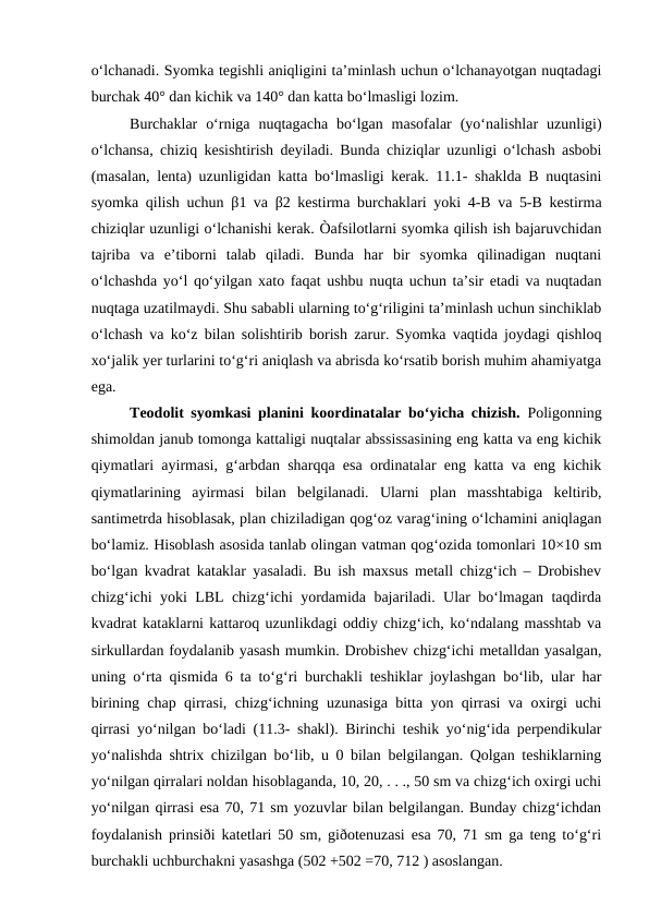 o‘lchanadi. Syomka tegishli aniqligini ta’minlash uchun o‘lchanayotgan nuqtadagi
burchak 40° dan kichik va 140° dan katta bo‘lmasligi lozim.
Burchaklar  o‘rniga  nuqtagacha  bo‘lgan  masofalar  (yo‘nalishlar  uzunligi)
o‘lchansa, chiziq kesishtirish deyiladi. Bunda chiziqlar uzunligi o‘lchash asbobi
(masalan, lenta) uzunligidan katta bo‘lmasligi kerak. 11.1- shaklda B nuqtasini
syomka qilish uchun  β1 va  β2 kestirma burchaklari yoki 4-B va 5-B kestirma
chiziqlar uzunligi o‘lchanishi kerak. Òafsilotlarni syomka qilish ish bajaruvchidan
tajriba  va  e’tiborni  talab  qiladi.  Bunda  har  bir  syomka  qilinadigan  nuqtani
o‘lchashda yo‘l qo‘yilgan xato faqat ushbu nuqta uchun ta’sir etadi va nuqtadan
nuqtaga uzatilmaydi. Shu sababli ularning to‘g‘riligini ta’minlash uchun sinchiklab
o‘lchash va ko‘z bilan solishtirib borish zarur. Syomka vaqtida joydagi qishloq
xo‘jalik yer turlarini to‘g‘ri aniqlash va abrisda ko‘rsatib borish muhim ahamiyatga
ega.
Teodolit syomkasi planini koordinatalar bo‘yicha chizish. Poligonning
shimoldan janub tomonga kattaligi nuqtalar abssissasining eng katta va eng kichik
qiymatlari ayirmasi, g‘arbdan sharqqa esa ordinatalar eng katta va eng kichik
qiymatlarining  ayirmasi  bilan  belgilanadi.  Ularni  plan  masshtabiga  keltirib,
santimetrda hisoblasak, plan chiziladigan qog‘oz varag‘ining o‘lchamini aniqlagan
bo‘lamiz. Hisoblash asosida tanlab olingan vatman qog‘ozida tomonlari 10×10 sm
bo‘lgan kvadrat kataklar yasaladi. Bu ish maxsus metall chizg‘ich – Drobishev
chizg‘ichi yoki LBL chizg‘ichi yordamida bajariladi. Ular bo‘lmagan taqdirda
kvadrat kataklarni kattaroq uzunlikdagi oddiy chizg‘ich, ko‘ndalang masshtab va
sirkullardan foydalanib yasash mumkin. Drobishev chizg‘ichi metalldan yasalgan,
uning o‘rta qismida 6 ta to‘g‘ri burchakli teshiklar joylashgan bo‘lib, ular har
birining chap qirrasi, chizg‘ichning uzunasiga bitta yon qirrasi va oxirgi uchi
qirrasi yo‘nilgan bo‘ladi (11.3- shakl). Birinchi teshik yo‘nig‘ida perpendikular
yo‘nalishda shtrix chizilgan bo‘lib, u 0 bilan belgilangan. Qolgan teshiklarning
yo‘nilgan qirralari noldan hisoblaganda, 10, 20, . . ., 50 sm va chizg‘ich oxirgi uchi
yo‘nilgan qirrasi esa 70, 71 sm yozuvlar bilan belgilangan. Bunday chizg‘ichdan
foydalanish prinsiði katetlari 50 sm, giðotenuzasi esa 70, 71 sm ga teng to‘g‘ri
burchakli uchburchakni yasashga (502 +502 =70, 712 ) asoslangan.

