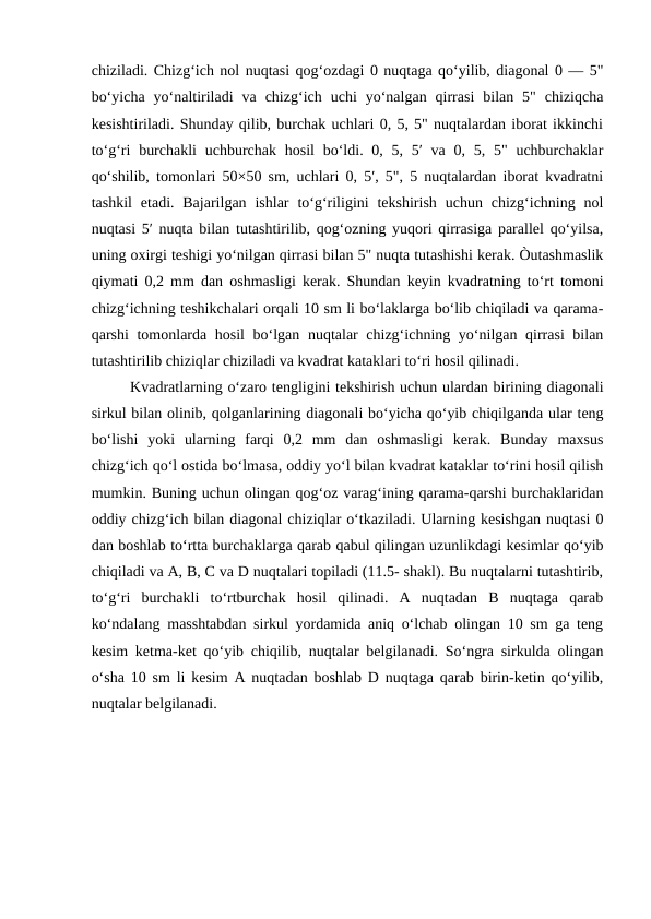 chiziladi. Chizg‘ich nol nuqtasi qog‘ozdagi 0 nuqtaga qo‘yilib, diagonal 0 — 5"
bo‘yicha  yo‘naltiriladi  va  chizg‘ich  uchi  yo‘nalgan  qirrasi  bilan  5"  chiziqcha
kesishtiriladi. Shunday qilib, burchak uchlari 0, 5, 5" nuqtalardan iborat ikkinchi
to‘g‘ri  burchakli  uchburchak hosil  bo‘ldi. 0, 5, 5′  va 0, 5, 5" uchburchaklar
qo‘shilib, tomonlari 50×50 sm, uchlari 0, 5′, 5", 5 nuqtalardan iborat kvadratni
tashkil  etadi. Bajarilgan  ishlar  to‘g‘riligini  tekshirish  uchun  chizg‘ichning nol
nuqtasi 5′ nuqta bilan tutashtirilib, qog‘ozning yuqori qirrasiga parallel qo‘yilsa,
uning oxirgi teshigi yo‘nilgan qirrasi bilan 5" nuqta tutashishi kerak. Òutashmaslik
qiymati 0,2 mm dan oshmasligi kerak. Shundan keyin kvadratning to‘rt tomoni
chizg‘ichning teshikchalari orqali 10 sm li bo‘laklarga bo‘lib chiqiladi va qarama-
qarshi tomonlarda hosil bo‘lgan nuqtalar  chizg‘ichning yo‘nilgan qirrasi  bilan
tutashtirilib chiziqlar chiziladi va kvadrat kataklari to‘ri hosil qilinadi.
Kvadratlarning o‘zaro tengligini tekshirish uchun ulardan birining diagonali
sirkul bilan olinib, qolganlarining diagonali bo‘yicha qo‘yib chiqilganda ular teng
bo‘lishi  yoki  ularning  farqi  0,2  mm  dan  oshmasligi  kerak.  Bunday  maxsus
chizg‘ich qo‘l ostida bo‘lmasa, oddiy yo‘l bilan kvadrat kataklar to‘rini hosil qilish
mumkin. Buning uchun olingan qog‘oz varag‘ining qarama-qarshi burchaklaridan
oddiy chizg‘ich bilan diagonal chiziqlar o‘tkaziladi. Ularning kesishgan nuqtasi 0
dan boshlab to‘rtta burchaklarga qarab qabul qilingan uzunlikdagi kesimlar qo‘yib
chiqiladi va A, B, C va D nuqtalari topiladi (11.5- shakl). Bu nuqtalarni tutashtirib,
to‘g‘ri  burchakli  to‘rtburchak  hosil  qilinadi.  A  nuqtadan  B  nuqtaga  qarab
ko‘ndalang masshtabdan sirkul yordamida aniq o‘lchab olingan 10 sm ga teng
kesim ketma-ket qo‘yib chiqilib, nuqtalar belgilanadi. So‘ngra sirkulda olingan
o‘sha 10 sm li kesim A nuqtadan boshlab D nuqtaga qarab birin-ketin qo‘yilib,
nuqtalar belgilanadi. 
