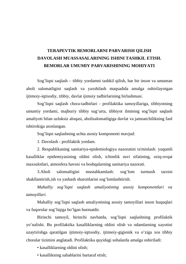 TERAPEVTIK BEMORLARNI PARVARISH QILISH
DAVOLASH MUASSASALARINING ISHINI TASHKIL ETISH.
BEMORLAR UMUMIY PARVARISHINING MOHIYATI
Sog’liqni saqlash – tibbiy yordamni tashkil qilish, har bir inson va umuman
aholi  salomatligini  saqlash  va  yaxshilash  maqsadida  amalga  oshirilayotgan
ijtimoiy-iqtisodiy, tibbiy, davlat ijimoiy tadbirlarining birlashmasi.
Sog’liqni saqlash chora-tadbirlari - profilaktika tamoyillariga, tibbiyotning
umumiy yordami, majburiy tibbiy sug’urta, tibbiyot ilmining sog’liqni saqlash
amaliyoti bilan uzluksiz aloqasi, aholisalomatligiga davlat va jamoatchilikning faol
ishtirokiga asoslangan.
Sog’liqni saqlashning uchta asosiy komponеnti mavjud:
1. Davolash - profilaktik yordam.
2. Rеspublikaning sanitariya-еpidеmiologiya nazoratini ta'minlash: yuqumli
kasalliklar  epidеmiyasining  oldini  olish,  ichimlik  suvi  sifatining,  oziq-ovqat
maxsulotlari, atmosfеra havosi va boshqalarning sanitariya nazorati.
3.Aholi  salomatligini  mustahkamlash:  sog’lom  turmush  tarzini
shakllantirish,ish va yashash sharoitlarini sog’lomlashtirish.
Mahalliy  sog’liqni  saqlash  amaliyotining  asosiy  komponеntlari  va
tamoyillari.
Mahalliy sog’liqni saqlash amaliyotining asosiy tamoyillari inson huquqlari
va fuqorolar sog’liqiga bo’lgan hurmatdir.
Birinchi  tamoyil,  birinchi  navbatda,  sog’liqni  saqlashning  profilaktik
yo’nalishi. Bu profilaktika kasalliklarning oldini olish va odamlarning xayotini
uzaytirishga qaratilgan ijtimoiy-iqtisodiy, ijtimoiy-gigiеnik va o’ziga xos tibbiy
choralar tizimini anglatadi. Profilaktika quyidagi sohalarda amalga oshiriladi:
• kasalliklarning oldini olish;
• kasallikning sabablarini bartaraf etish;
