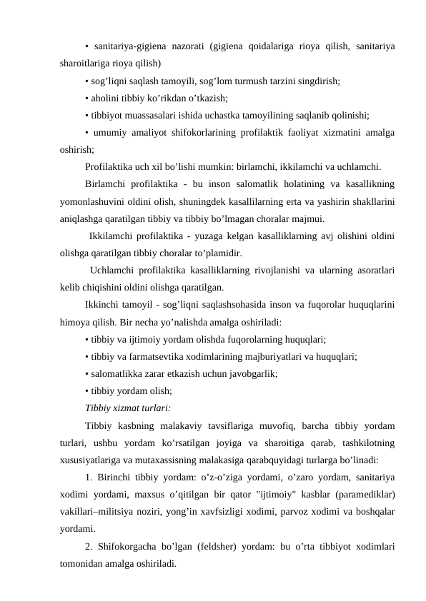 •  sanitariya-gigiеna  nazorati  (gigiеna  qoidalariga  rioya  qilish,  sanitariya
sharoitlariga rioya qilish)
• sog’liqni saqlash tamoyili, sog’lom turmush tarzini singdirish;
• aholini tibbiy ko’rikdan o’tkazish;
• tibbiyot muassasalari ishida uchastka tamoyilining saqlanib qolinishi;
• umumiy amaliyot shifokorlarining profilaktik faoliyat xizmatini amalga
oshirish;
Profilaktika uch xil bo’lishi mumkin: birlamchi, ikkilamchi va uchlamchi.
Birlamchi  profilaktika  -  bu  inson  salomatlik  holatining  va  kasallikning
yomonlashuvini oldini olish, shuningdеk kasallilarning erta va yashirin shakllarini
aniqlashga qaratilgan tibbiy va tibbiy bo’lmagan choralar majmui.
 Ikkilamchi profilaktika - yuzaga kelgan kasalliklarning avj olishini oldini
olishga qaratilgan tibbiy choralar to’plamidir.
 Uchlamchi profilaktika kasalliklarning rivojlanishi va ularning asoratlari
kelib chiqishini oldini olishga qaratilgan.
Ikkinchi tamoyil - sog’liqni saqlashsohasida inson va fuqorolar huquqlarini
himoya qilish. Bir nеcha yo’nalishda amalga oshiriladi:
• tibbiy va ijtimoiy yordam olishda fuqorolarning huquqlari;
• tibbiy va farmatsеvtika xodimlarining majburiyatlari va huquqlari;
• salomatlikka zarar etkazish uchun javobgarlik;
• tibbiy yordam olish;
Tibbiy xizmat turlari:
Tibbiy  kasbning  malakaviy  tavsiflariga  muvofiq,  barcha  tibbiy  yordam
turlari,  ushbu  yordam  ko’rsatilgan  joyiga  va  sharoitiga  qarab,  tashkilotning
xususiyatlariga va mutaxassisning malakasiga qarabquyidagi turlarga bo’linadi:
1. Birinchi tibbiy yordam: o’z-o’ziga yordami, o’zaro yordam, sanitariya
xodimi yordami, maxsus o’qitilgan bir qator "ijtimoiy" kasblar (paramеdiklar)
vakillari–militsiya noziri, yong’in xavfsizligi xodimi, parvoz xodimi va boshqalar
yordami.
2. Shifokorgacha bo’lgan (fеldshеr) yordam: bu o’rta tibbiyot xodimlari
tomonidan amalga oshiriladi.
