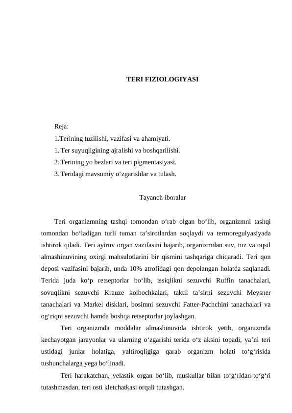 TERI FIZIOLOGIYASI
Reja:
1.Terining tuzilishi, vazifasi va ahamiyati.
1. Ter suyuqligining ajralishi va boshqarilishi.
2. Terining yo bezlari va teri pigmentasiyasi.
3. Teridagi mavsumiy o‘zgarishlar va tulash.
Tayanch iboralar
Teri organizmning tashqi tomondan o‘rab olgan bo‘lib, organizmni tashqi
tomondan bo‘ladigan turli tuman ta’sirotlardan soqlaydi va termoregulyasiyada
ishtirok qiladi. Teri ayiruv organ vazifasini bajarib, organizmdan suv, tuz va oqsil
almashinuvining oxirgi mahsulotlarini bir qismini tashqariga chiqaradi. Teri qon
deposi vazifasini bajarib, unda 10% atrofidagi qon depolangan holatda saqlanadi.
Terida  juda  ko‘p  retseptorlar  bo‘lib,  issiqlikni  sezuvchi  Ruffin  tanachalari,
sovuqlikni  sezuvchi  Krauze  kolbochkalari,  taktil  ta’sirni  sezuvchi  Meysner
tanachalari va Markel disklari, bosimni sezuvchi Fatter-Pachchini tanachalari va
og‘riqni sezuvchi hamda boshqa retseptorlar joylashgan.
Teri  organizmda  moddalar  almashinuvida  ishtirok  yetib,  organizmda
kechayotgan jarayonlar va ularning o‘zgarishi terida o‘z aksini topadi, ya’ni teri
ustidagi  junlar  holatiga,  yaltiroqligiga  qarab  organizm  holati  to‘g‘risida
tushunchalarga yega bo‘linadi.
Teri harakatchan, yelastik organ bo‘lib, muskullar bilan to‘g‘ridan-to‘g‘ri
tutashmasdan, teri osti kletchatkasi orqali tutashgan.

