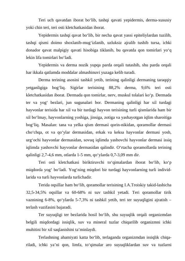 Teri uch qavatdan iborat bo‘lib, tashqi qavati yepidermis, derma-xususiy
yoki chin teri, teri osti kletchatkasidan iborat.
Yepidermis tashqi qavat bo‘lib, bir necha qavat yassi epiteliylardan tuzilib,
tashqi  qismi  doimo  shoxlanib-mug‘izlanib,  uzluksiz  ajralib  tushib  tursa,  ichki
donador qavat malpigiy qavati hisobiga tiklanib, bu qavatda qon tomirlari yo‘q
lekin lifa tomirlari bo‘ladi. 
Yepidermis va derma nozik yupqa parda orqali tutashib, shu parda orqali
har ikkala qatlamda moddalar almashinuvi yuzaga kelib turadi.
Derma terining asosini tashkil yetib, terining qalinligi dermaning taraqqiy
yetganligiga  bog‘liq.  Sigirlar  terisining  88,2%  derma,  9,6%  teri  osti
kletchatkasidan iborat. Dermada qon tomirlar, nerv, muskul tolalari ko‘p. Dermada
ter  va  yog‘  bezlari,  jun  sugunalari  bor.  Dermaning  qalinligi  har  xil  turdagi
hayvonlar terisida har xil va bir turdagi hayvon terisining turli qismlarida ham bir
xil bo‘lmay, hayvonlarning yoshiga, jinsiga, zotiga va yashayotgan iqlim sharoitiga
bog‘liq. Masalan: tana va yelka qism dermasi qorin-nikidan, qoramollar dermasi
cho‘chqa, ot va qo‘ylar dermasidan, erkak va keksa hayvonlar dermasi  yosh,
urg‘ochi hayvonlar dermasidan, sovuq iqlimda yashovchi hayvonlar dermasi issiq
iqlimda yashovchi hayvonlar dermasidan qalindir. O‘rtacha qoramollarda terining
qalinligi 2,7-4,6 mm, otlarda 1-5 mm, qo‘ylarda 0,7-3,09 mm dir.
Teri  osti  kletchatkasi  biriktiruvchi  to‘qimalardan  iborat  bo‘lib,  ko‘p
miqdorda yog‘ bo‘ladi. Yog‘ning miqdori bir turdagi hayvonlarning turli individ-
larida va turli hayvonlarda turlichadir.
Terida oqsillar ham bo‘lib, qoramollar terisining I.A.Troiskiy takid-lashicha
32,5-34,5%  oqsillar  va  60-68%  ni  suv  tashkil  yetadi.  Teri  qoramollar  tirik
vaznining 6-8%, qo‘ylarda 5-7,3% ni tashkil yetib, teri ter suyuqligini ajratish –
terlash vazifasini bajaradi.
Ter suyuqligi ter bezlarida hosil bo‘lib, shu suyuqlik orqali organizmdan
belgili  miqdordagi  issiqlik,  suv  va  mineral  tuzlar  chiqarilib  organizmni  ichki
muhitini bir xil saqlanishini ta’minlaydi.
Terlashning ahamiyati katta bo‘lib, terlaganda organizmdan issiqlik chiqa-
riladi,  ichki  ya’ni  qon,  limfa,  to‘qimalar  aro  suyuqliklardan  suv  va  tuzlarni
