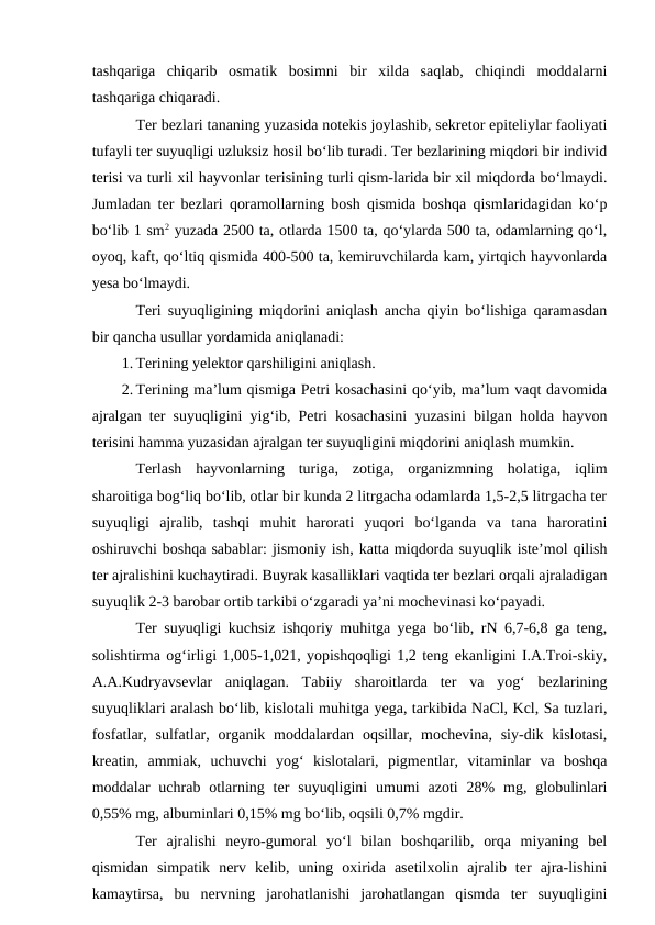 tashqariga  chiqarib  osmatik  bosimni  bir  xilda  saqlab,  chiqindi  moddalarni
tashqariga chiqaradi.
Ter bezlari tananing yuzasida notekis joylashib, sekretor epiteliylar faoliyati
tufayli ter suyuqligi uzluksiz hosil bo‘lib turadi. Ter bezlarining miqdori bir individ
terisi va turli xil hayvonlar terisining turli qism-larida bir xil miqdorda bo‘lmaydi.
Jumladan ter bezlari qoramollarning bosh qismida boshqa qismlaridagidan ko‘p
bo‘lib 1 sm2 yuzada 2500 ta, otlarda 1500 ta, qo‘ylarda 500 ta, odamlarning qo‘l,
oyoq, kaft, qo‘ltiq qismida 400-500 ta, kemiruvchilarda kam, yirtqich hayvonlarda
yesa bo‘lmaydi.
Teri suyuqligining miqdorini aniqlash ancha qiyin bo‘lishiga qaramasdan
bir qancha usullar yordamida aniqlanadi:
1. Terining yelektor qarshiligini aniqlash.
2. Terining ma’lum qismiga Petri kosachasini qo‘yib, ma’lum vaqt davomida
ajralgan ter suyuqligini yig‘ib, Petri kosachasini yuzasini bilgan holda hayvon
terisini hamma yuzasidan ajralgan ter suyuqligini miqdorini aniqlash mumkin.
Terlash  hayvonlarning  turiga,  zotiga,  organizmning  holatiga,  iqlim
sharoitiga bog‘liq bo‘lib, otlar bir kunda 2 litrgacha odamlarda 1,5-2,5 litrgacha ter
suyuqligi  ajralib,  tashqi  muhit  harorati  yuqori  bo‘lganda  va  tana  haroratini
oshiruvchi boshqa sabablar: jismoniy ish, katta miqdorda suyuqlik iste’mol qilish
ter ajralishini kuchaytiradi. Buyrak kasalliklari vaqtida ter bezlari orqali ajraladigan
suyuqlik 2-3 barobar ortib tarkibi o‘zgaradi ya’ni mochevinasi ko‘payadi.
Ter suyuqligi kuchsiz ishqoriy muhitga yega bo‘lib, rN 6,7-6,8 ga teng,
solishtirma og‘irligi 1,005-1,021, yopishqoqligi 1,2 teng ekanligini I.A.Troi-skiy,
A.A.Kudryavsevlar  aniqlagan.  Tabiiy  sharoitlarda  ter  va  yog‘  bezlarining
suyuqliklari aralash bo‘lib, kislotali muhitga yega, tarkibida NaCl, Kcl, Sa tuzlari,
fosfatlar, sulfatlar, organik moddalardan oqsillar, mochevina, siy-dik kislotasi,
kreatin,  ammiak,  uchuvchi  yog‘  kislotalari,  pigmentlar,  vitaminlar  va  boshqa
moddalar  uchrab otlarning ter  suyuqligini  umumi  azoti  28%  mg,  globulinlari
0,55% mg, albuminlari 0,15% mg bo‘lib, oqsili 0,7% mgdir.
Ter  ajralishi  neyro-gumoral  yo‘l  bilan  boshqarilib,  orqa  miyaning  bel
qismidan  simpatik  nerv  kelib,  uning  oxirida  asetilxolin  ajralib  ter  ajra-lishini
kamaytirsa,  bu  nervning  jarohatlanishi  jarohatlangan  qismda  ter  suyuqligini

