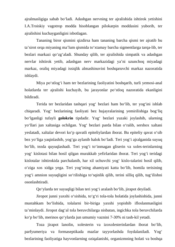ajralmasligiga sabab bo‘ladi. Adashgan nervning ter ajralishida ishtirok yetishini
I.A.Troiskiy  vagotrop  modda  hisoblangan  pilokarpin  moddasini  yuborib,  ter
ajralishini kuchayganligini isbotlagan.
Tananing biror qismini qizdirsa ham tananing barcha qismi ter ajratib bu
ta’sirot orqa miyaning ma’lum qismida to‘xtamay barcha sigmentlarga tarqa-lib, ter
bezlari markazi qo‘zg‘aladi. Shunday qilib, ter ajralishida simpatik va adashgan
nervlar  ishtirok  yetib,  adashgan  nerv  markazidagi  ya’ni  uzunchoq  miyadagi
markaz, oraliq miyadagi issiqlik almashinuvini boshqaruvchi markaz nazoratida
ishlaydi.
Miya po‘stlog‘i ham ter bezlarining faoliyatini boshqarib, turli yemosi-anal
holatlarda  ter  ajralishi  kuchayib,  bu  jarayonlar  po‘stloq  nazoratida  ekanligini
bildiradi.
Terida ter bezlaridan tashqari yog‘ bezlari ham bo‘lib, ter yog‘ini ishlab
chiqaradi.  Yog‘  bezlarining  faoliyati  bez  hujayralarining  yemirilishiga  bog‘liq
bo‘lganligi  tufayli  golokrin  tipdadir.  Yog‘  bezlari  yuzaki  joylashib,  ularning
yo‘llari jun xaltasiga ochilgan. Yog‘ bezlari parda bilan o‘ralib, sershox xaltani
yeslatadi, xaltalar devori ko‘p qavatli epiteliylardan iborat. Bu epiteliy qavat o‘sib
bez yo‘liga yaqinlashib, yog‘ga aylanib halok bo‘ladi. Teri yog‘i ajralganida suyuq
bo‘lib, tezda quyuqlashadi. Teri yog‘i to‘inmagan gliserin va xoles-terinlarning
yog‘ kislotasi bilan hosil qilgan murakkab yefirlaridan iborat. Teri yog‘i teridagi
kislotalar ishtirokida parchalanib, har xil uchuvchi yog‘ kislo-talarini hosil qilib,
o‘ziga xos xidga yega. Teri yog‘ining ahamiyati katta bo‘lib, homila terisining
yog‘i amnion suyuqligini so‘rilishiga to‘sqinlik qilib, terini silliq qilib, tug‘ilishni
osonlashtiradi.
Qo‘ylarda ter suyuqligi bilan teri yog‘i aralash bo‘lib, jirapot deyiladi.
Jiropot junni yaxshi o‘sishida, to‘g‘ri tola-tola holatida joylashishida, junni
mustahkam  bo‘lishida,  tolalarni  bir-biriga  yaxshi  yopishib  ifloslanmasligini
ta’minlaydi. Jiropot dag‘al tola beruvchilarga nisbatan, ingichka tola beruvchilarda
ko‘p bo‘lib, merinos qo‘ylarda jun umumiy vaznini 7-30% ni tash-kil yetadi.
Toza  jirapot  lanolin,  xolesterin  va  izoxolesterinlardan  iborat  bo‘lib,
parfyumeriya  va  formaseptikada  mazlar  tayyorlashda  foydalaniladi.  Yog‘
bezlarining faoliyatiga hayvonlarning oziqalanishi, organizmning holati va boshqa
