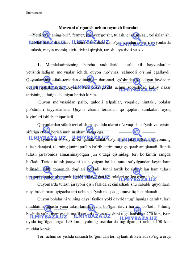 Ilmiybaza.uz 
 
 
Mavzuni o’rganish uchun tayanch iboralar  
"Yetti xazinaning biri", fermer, parhyez go’sht, tulash, ensa suyagi, xolsizlanish, 
davlat standartlari, navlar, semizlik toifalari, mo’yna va charm –teri, quyonlarda 
tulash, mayin momiq, tivit, tivitni qirqish, tarash, uya tiviti va x.k. 
 
1. 
Mamlakatimizning 
barcha 
xududlarida 
turli 
xil 
hayvonlardan 
yetishtiriladigan mo’ynalar ichida quyon mo’ynasi salmoqli o’rinni egallaydi. 
Quyonlarning sifatli terisidan olinadigan daromad, go’shtidan keladigan foydadan 
deyarli qolishmaydi. Quyonni teri yoki go’sht uchun so’yishdan kat’iy nazar 
terisining sifatiga ahamiyat berish lozim. 
 Quyon mo’ynasidan palto, quloqli telpaklar, yoqaliq, nimtaki, bolalar 
po’stinlari tayyorlanadi. Quyon charm terisidan qo’lqoplar, sumkalar, oyoq 
kiyimlari ishlab chiqariladi.  
Quyonlardan sifatli teri olish maqsadida ularni o’z vaqtida so’yish va terisini 
sifatiga etibor berish muhim ahamiyatga ega. 
Quyonlarni 3-4 oylik bo’lganda tanlab so’yish mumkin. Bunda quyonning 
tulash darajasi, ularning junini puflab ko’rib, terini rangiga qarab aniqlanadi. Bunda 
tulash jarayonida almashinayotgan jun o’zagi qismidagi teri ko’kimtir rangda 
bo’ladi. Terida tulash jarayoni kechayotgan bo’lsa, xatto so’yilgandan keyin ham 
bilinadi. Ichki tomonida dog’lari bo’ladi. Junni tortib ko’rish, bilan ham tulash 
jarayonini aniqlash mumkin ya’ni tulayotgan jun tolalari qo’lga oson ilashadi. 
Quyonlarda tulash jarayoni qish faslida sekinlashadi shu sababli quyonlarni 
noyabrdan mart oyigacha teri uchun so’yish maqsadga muvofiq hisoblanadi. 
Quyon bolalarini yilning qaysi faslida yoki davrida tug’ilganiga qarab tulash 
muddatini tugashi yana takrorlanishigacha bo’lgan davri har xil bo’ladi. Yilning 
boshida ya’ni mart oyida tug’ilganlari uchun tulashini tugallanishiga 270 kun, iyun 
oyida tug’ilganlariga 190 kun, iyulning oxirilarida tug’ilganlari uchun 150 kun 
muddat kerak. 
Teri uchun so’yishda sakrash bo’gunidan teri aylantirib kesiladi so’ngra orqa 
