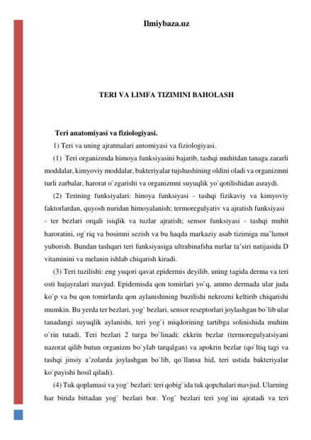 Ilmiybaza.uz 
 
 
 
 
TERI VA LIMFA TIZIMINI BAHOLASH 
 
 
 Teri anatomiyasi va fiziologiyasi. 
1) Teri va uning ajratmalari antomiyasi va fiziologiyasi. 
(1)  Teri organizmda himoya funksiyasini bajarib, tashqi muhitdan tanaga zararli 
moddalar, kimyoviy moddalar, bakteriyalar tujshushining oldini oladi va organizmni 
turli zarbalar, harorat o`zgarishi va organizmni suyuqlik yo`qotilishidan asraydi.  
(2) Terining funksiyalari: hinoya funksiyasi - tashqi fizikaviy va kimyoviy 
faktorlardan, quyosh nuridan himoyalanish; termoregulyativ va ajratish funksiyasi   
- ter bezlari orqali isiqlik va tuzlar ajratish; sensor funksiyasi - tashqi muhit 
haroratini, og`riq va bosimni sezish va bu haqda markaziy asab tizimiga ma’lumot 
yuborish. Bundan tashqari teri funksiyasiga ultrabinafsha nurlar ta’siri natijasida D 
vitaminini va melanin ishlab chiqarish kiradi.  
(3) Teri tuzilishi: eng yuqori qavat epidermis deyilib, uning tagida derma va teri 
osti hujayralari mavjud. Epidemisda qon tomirlari yo`q, ammo dermada ular juda 
ko`p va bu qon tomirlarda qon aylanishining buzilishi nekrozni keltirib chiqarishi 
mumkin. Bu yerda ter bezlari, yog` bezlari, sensor reseptorlari joylashgan bo`lib ular 
tanadangi suyuqlik aylanishi, teri yog`i miqdorining tartibga solinishida muhim 
o`rin tutadi. Teri bezlari 2 turga bo`linadi: ekkrin bezlar (termoregulyatsiyani 
nazorat qilib butun organizm bo`ylab tarqalgan) va apokrin bezlar (qo`ltiq tagi va 
tashqi jinsiy a’zolarda joylashgan bo`lib, qo`llansa hid, teri ustida bakteriyalar 
ko`payishi hosil qiladi). 
(4) Tuk qoplamasi va yog` bezlari: teri qobig`ida tuk qopchalari mavjud. Ularning 
har birida bittadan yog` bezlari bor. Yog` bezlari teri yog`ini ajratadi va teri 
