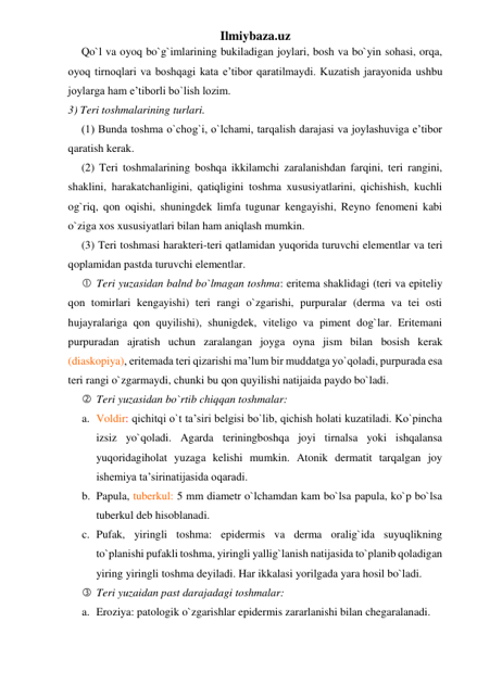 Ilmiybaza.uz 
Qo`l va oyoq bo`g`imlarining bukiladigan joylari, bosh va bo`yin sohasi, orqa, 
oyoq tirnoqlari va boshqagi kata e’tibor qaratilmaydi. Kuzatish jarayonida ushbu 
joylarga ham e’tiborli bo`lish lozim.  
3) Teri toshmalarining turlari. 
(1) Bunda toshma o`chog`i, o`lchami, tarqalish darajasi va joylashuviga e’tibor 
qaratish kerak. 
(2) Teri toshmalarining boshqa ikkilamchi zaralanishdan farqini, teri rangini, 
shaklini, harakatchanligini, qatiqligini toshma xususiyatlarini, qichishish, kuchli 
og`riq, qon oqishi, shuningdek limfa tugunar kengayishi, Reyno fenomeni kabi 
o`ziga xos xususiyatlari bilan ham aniqlash mumkin. 
(3) Teri toshmasi harakteri-teri qatlamidan yuqorida turuvchi elementlar va teri 
qoplamidan pastda turuvchi elementlar. 
 Teri yuzasidan balnd bo`lmagan toshma: eritema shaklidagi (teri va epiteliy 
qon tomirlari kengayishi) teri rangi o`zgarishi, purpuralar (derma va tei osti 
hujayralariga qon quyilishi), shunigdek, viteligo va piment dog`lar. Eritemani 
purpuradan ajratish uchun zaralangan joyga oyna jism bilan bosish kerak 
(diaskopiya), eritemada teri qizarishi ma’lum bir muddatga yo`qoladi, purpurada esa 
teri rangi o`zgarmaydi, chunki bu qon quyilishi natijaida paydo bo`ladi. 
 Teri yuzasidan bo`rtib chiqqan toshmalar:  
a. Voldir: qichitqi o`t ta’siri belgisi bo`lib, qichish holati kuzatiladi. Ko`pincha 
izsiz yo`qoladi. Agarda teriningboshqa joyi tirnalsa yoki ishqalansa 
yuqoridagiholat yuzaga kelishi mumkin. Atonik dermatit tarqalgan joy 
ishemiya ta’sirinatijasida oqaradi. 
b. Papula, tuberkul: 5 mm diametr o`lchamdan kam bo`lsa papula, ko`p bo`lsa 
tuberkul deb hisoblanadi. 
c. Pufak, yiringli toshma: epidermis va derma oralig`ida suyuqlikning 
to`planishi pufakli toshma, yiringli yallig`lanish natijasida to`planib qoladigan 
yiring yiringli toshma deyiladi. Har ikkalasi yorilgada yara hosil bo`ladi. 
 Teri yuzaidan past darajadagi toshmalar: 
a. Eroziya: patologik o`zgarishlar epidermis zararlanishi bilan chegaralanadi.  
