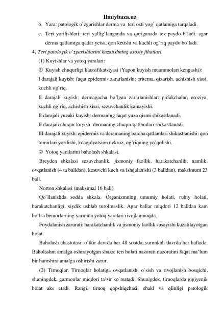 Ilmiybaza.uz 
b. Yara: patologik o`zgarishlar derma va  teri osti yog` qatlamiga tarqaladi. 
c. Teri yorilishlari: teri yallig`langanda va quriganada tez paydo b`ladi. agar 
derma qatlamiga qadar yetsa, qon ketishi va kuchli og`riq paydo bo`ladi.  
4) Teri patologik o`zgarishlarini kuzatishning asosiy jihatlari. 
(1) Kuyishlar va yotoq yaralari: 
 Kuyish chuqurligi klassifikatsiyasi (Yapon kuyish muammolari kengashi): 
I darajali kuyish: faqat epidermis zararlanishi: eritema, qizarish, achishish xissi, 
kuchli og`riq. 
II darajali kuyish: dermagacha bo’lgan zararlanishlar: pufakchalar, eroziya, 
kuchli og`riq, achishish xissi, sezuvchanlik kamayishi. 
II darajali yuzaki kuyish: dermaning faqat yuza qismi shikastlanadi. 
II darajali chuqur kuyish: dermaning chuqur qatlamlari shikastlanadi. 
III darajali kuyish: epidermis va deramaning barcha qatlamlari shikastlanishi: qon 
tomirlari yorilishi, koagulyatsion nekroz, og’riqning yo’qolishi. 
 Yotoq yaralarini baholash shkalasi. 
Breyden shkalasi sezuvchanlik, jismoniy faollik, harakatchanlik, namlik, 
ovqatlanish (4 ta balldan), kesuvchi kuch va ishqalanishi (3 balldan), maksimum 23 
ball.  
Norton shkalasi (maksimal 16 ball).  
Qo`llanishda sodda shkala. Organizmning umumiy holati, ruhiy holati, 
harakatchanligi, siydik ushlab turolmaslik. Agar ballar miqdori 12 balldan kam 
bo`lsa bemorlarning yarmida yotoq yaralari rivojlanmoqda.  
Foydalanish zarurati: harakatchanlik va jismoniy faollik susayishi kuzatilayotgan 
holat.  
Baholash chastotasi: o`tkir davrda har 48 soatda, surunkali davrda har haftada. 
Baholashni amalga oshirayotgan shaxs: teri holati nazorati nazoratini faqat ma’lum 
bir hamshira amalga oshirishi zarur.  
(2) Tirnoqlar. Tirnoqlar holatiga ovqatlanish, o`sish va rivojlanish bosqichi, 
shuningdek, garmonlar miqdori ta’sir ko`rsatadi. Shunigdek, tirnoqlarda gigiyenik 
holat aks etadi. Rangi, tirnoq qopshiqchasi, shakl va qlinligi patologik 
