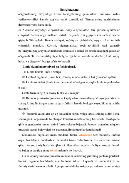 Ilmiybaza.uz 
o`zgarislarning mavjudligi. Distal falangalarning qalinlashuvi: surunkali nafas 
yetilsmovchiligi hamda tug`ma yurak xastaliklari. Tirnoqlarning qoshiqsimon 
deformatsiyasi: kamqonlik.  
5) Kundalik hayodagi o`zgarishlar, ruhiy o`zgarishlar. teri qurishi, ajratmalar 
chiqarish hamda unga malham surtishi natjasida teri gigiyenasini saqlash ancha 
qiyin bo`lib qoladi. Bunda tashqari, og`riq va qichishish, uyqusizlikni keltirib 
chiqarishi mumkin. Kuyishi, pigmentatsiya, soch to`kilishi kabi qaytarib 
bo`lmayhdigan jarayonlar natijasida kishida o`z tashqi ko`rinishi haqidagi qarashlar 
o`zgaradi. Terida kuzatilayotgan belgilar (qichima, modda ajralishlari) kishi ruhiy 
holati va diqqat-e’tiboriga ta’sir ko`rsatadi 
Limfa tizimi anatomiyasi va fiziologiyasi.  
(1) Limfa tizimi: limfa tizimiga    
 Limfoid organlar (timus bez), tomoq, mindalinalar, ichak yumshoq qatlami. 
 Limfa tomirlari (limfa tomirlari orqali o`tadigan suyuqlik limfa tugunlaridan 
o`tadi). 
Limfa tizimining 2 ta asosiy funksiyasi mavjud:  
 Butun organizm to`qimalari va kapilyarlari tomonidan ajratilayotgan ortiqcha 
suyuqlikning limfa qon tomirlariga so`rilishi hamda biologik suyuqliklar aylanishi 
nazorati. 
 Yuqumli kasalliklar qo`zg`aluvchilar organizmiga tarqalishining oldini olish, 
shuningdek, organizmda to`plangan keraksiz moddalarning filtrlanishi. Boshqacha 
qiilb aytganda ular immun tizimi funksiyalarini bajaradi. Patogen organizm miqdori 
ortganda va rak hujayralari ko`payganda limfa tugunlar kattalashadi. 
(2) Limfoid  organlar (timus, mindalin) timus (vilkasimon bez) markaziy limfoid 
organ hisoblanib, bolalarda u immunitet tizimi T-limfositlar o`sishi uchun xizmat 
qiladi. Ammo jinsiy bezlar rivojlanishi bilan vilkasimon bez faoliyati susayib boradi 
va balog`at davrida uning rolini tushunib bo`lmaydi.  
(3) Taloqning limfa to`qimalari, mindalim, ichakning yumshoq qoplami periferik 
limfoid organlar hisoblanib, ular limfotsit ishlab chiqaradi va immunitet tizimi 
funksiyalarini nazorat qiladi. Ayniqsa mindalinlar oziq-ovqat vahavo uchun o`ziga 
