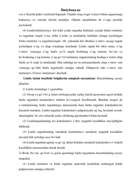 Ilmiybaza.uz 
xos o`tkazish pnkti vazifasini bajaradi. Chunki oziq-ovqat va havo bilan organizmga 
bakteriya va viruslar kirishi mumkin. Odatda mindalinlar til o`zagi atrofida 
joylashadi. 
(4) Limfosirkulyatsiya: teri kabi yzaki organlar limfalari yuzaki limfa tomirlari 
va tugunlari orqali o`tsa, ichki a’zolar va mushaklar limfalari chuqur joylashgan 
limfa tomirlari va tugunlariorqali `tib, yakunida har ikkalasi o`mrov suyagi tagida 
joylashgan o`ng va chap venalarga tutashadi. Limfa oqimi bir tekis emas, o`ng 
o`mrov venasiga o`ng limfa yo`li orqali boshning o`ng tomoni, bo`yin va 
ko`krakning o`ng tomoni, o`ng qo`l ta’minlansa, organizmning boshqa a’zolari chap 
limfa yo`li orqli ta’minlanadi. Shu sababga ko`ra metastazlanish chap o`mrov osti 
venasiga qo`shni limfa tugularida amalga oshadi. Oshqozon raki o`mrov usti 
metastazi «Virxov metastazi» deyiladi.  
 Limfa tizimi buzilishi belgilarini aniqlash mexanizmi. Kuzatishning asosiy 
jihatlari: 
1) Limfa tizimidagi o`zgarishlar. 
(1) Oyoq va qo`l bo`g`inlari etiologiyasida yallig`lanish jarayonini qayd etishda 
limfa tugunlari kattalashuvi muhim ko`rsatgich hisoblanadi. Bundan tasqari ak 
o`simtalarining limfa tugunlariga metastazida ham limfa tugunlar kattalashuvini 
kuzatish mumkin. Limfa tugunlar kattalashuvi palpatsiyada og`riq, bosimni sezish, 
shuningdek, bo`yin sohasida nafas olishning qiyinlashuvi bilan kechadi. 
(2) Limfatugunlarning tez kattalashuvi o`tkir yuqumli kasalliklar mavjudligini 
bildiradi. 
(3) Limfa tugunlarining surunkali kattalashuvi surunkali yuqumli kasaliklar 
mavjud deb aytishga asos bo`ladi.  
(4) Limfa tugunlari qattiq va qo`zg`almas holatda surunkali kattalashuvi o`simtali 
kasalliklar metastazidan darak beradi. 
2) Bosh, bo`yin, qo`losti va qorin qismidagi limfa tugunlarni kuzatilishning asosiy 
nuqtalari. 
(1) Limfa tomirlari va limfa tugunlar anatomik tuzilishini tushungan holda 
palpatsiyani amalga oshirish. 
