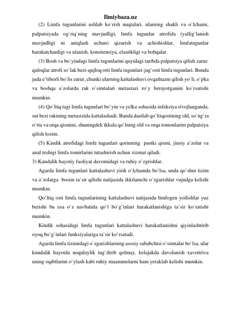 Ilmiybaza.uz 
(2) Limfa tugunlarini ushlab ko`rish nuqtalari, ularning shakli va o`lchami, 
palpatsiyada og`riq`ning mavjudligi, limfa tugunlar atrofida (yallig`lanish 
mavjudligi 
ni 
aniqlash 
uchun) 
qizarish 
va 
achishishlar, 
limfatugunlar 
harakatchanligi va ulanish, konsitensiya, elastikligi va bohqalar. 
(3) Bosh va bo`yindagi limfa tugunlarini quyidagi taribda palpatsiya qilish zarur: 
quloqlar atrofi so`lak bezi-qujloq orti limfa tugunlari-jag`osti limfa tugunlari. Bunda 
juda e’tiborli bo`lis zarur, chunki ularning kattalashuvi ovqathazm qilish yo`li, o`pka 
va boshqa a`zolarda rak o`simtalari metastazi ro`y berayotganini ko`rsatishi 
mumkin. 
(4) Qo`ltiq tagi limfa tugunlari bo`yin va yelka sohasida infeksiya rivojlanganda, 
sut bezi rakining metastzida kattalashadi. Bunda dastlab qo`ltiqostining old, so`ng`ra 
o`rta va orqa qismini, shuningdek ikkala qo`lning old va orqa tomonlarini palpatsiya 
qilish lozim.  
(5) Kindik atrofidagi limfa tugunlari qorinning  pastki qismi, jinsiy a’zolar va 
anal teshigi limfa tomirlarini tutashirish uchun xizmat qiladi.  
3) Kundalik hayotiy faoliyat davomidagi va ruhiy o`zgrishlar.  
Agarda limfa tugunlari kattalashuvi yirik o`lchamda bo`lsa, unda qo`shni tizim 
va a`zolarga  bosim ta`sir qilishi natijasida ikkilamchi o`zgarishlar vujudga kelishi 
mumkin.  
Qo`ltiq osti limfa tugunlarining kattalashuvi natijasida limfogen yoilishlar yuz 
berishi bu esa o`z navbatida qo`l bo`g`inlari harakatlanishiga ta`sir ko`ratishi 
mumkin. 
Kindik sohasidagi limfa tugunlari kattalashuvi harakatlanishni qiyinlashtirib 
oyoq bo`g`inlari funksiyalariga ta`sir ko`rsatadi. 
Agarda limfa tizimidagi o`zgarishlarning asosiy sababchisi o`simtalar bo`lsa, ular 
kundalik hayotda noqulaylik tug`dirib qolmay, kelajakda davolanish xavotiriva 
uning oqibtlarini o`ylash kabi ruhiy muammolarni ham yetaklab kelishi mumkin. 
 
 
