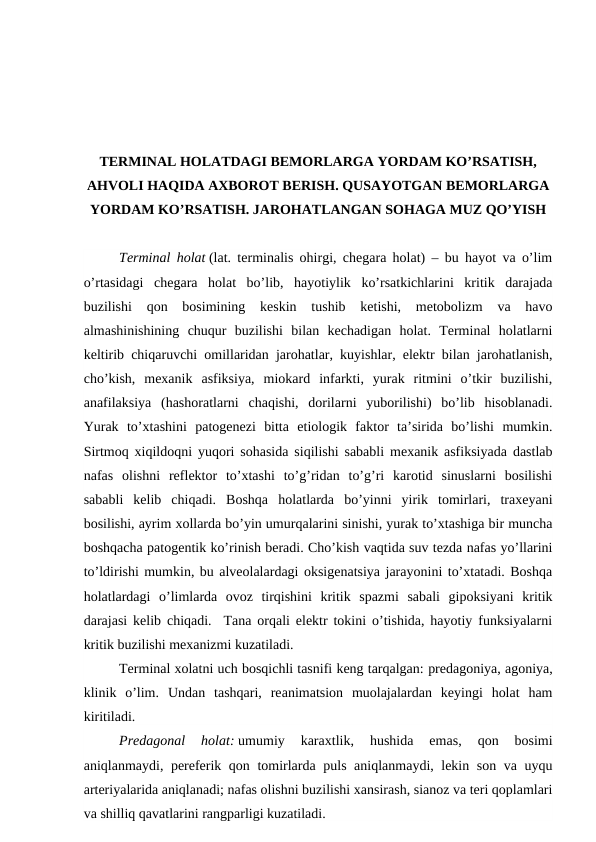 TERMINAL HOLATDAGI BEMORLARGA YORDAM KO’RSATISH,
AHVOLI HAQIDA AXBOROT BERISH. QUSAYOTGAN BEMORLARGA
YORDAM KO’RSATISH. JAROHATLANGAN SOHAGA MUZ QO’YISH
Terminal holat (lat. terminalis ohirgi, chegara holat) – bu hayot va o’lim
o’rtasidagi  chegara  holat  bo’lib,  hayotiylik  ko’rsatkichlarini  kritik  darajada
buzilishi  qon  bosimining  keskin  tushib  ketishi,  metobolizm  va  havo
almashinishining  chuqur  buzilishi  bilan  kechadigan  holat.  Terminal  holatlarni
keltirib chiqaruvchi omillaridan jarohatlar, kuyishlar, elektr bilan jarohatlanish,
cho’kish,  mexanik  asfiksiya,  miokard  infarkti,  yurak  ritmini  o’tkir  buzilishi,
anafilaksiya  (hashoratlarni  chaqishi,  dorilarni  yuborilishi)  bo’lib  hisoblanadi.
Yurak  to’xtashini  patogenezi  bitta  etiologik  faktor  ta’sirida  bo’lishi  mumkin.
Sirtmoq xiqildoqni yuqori sohasida siqilishi sababli mexanik asfiksiyada dastlab
nafas  olishni  reflektor  to’xtashi  to’g’ridan  to’g’ri  karotid  sinuslarni  bosilishi
sababli  kelib  chiqadi.  Boshqa  holatlarda  bo’yinni  yirik  tomirlari,  traxeyani
bosilishi, ayrim xollarda bo’yin umurqalarini sinishi, yurak to’xtashiga bir muncha
boshqacha patogentik ko’rinish beradi. Cho’kish vaqtida suv tezda nafas yo’llarini
to’ldirishi mumkin, bu alveolalardagi oksigenatsiya jarayonini to’xtatadi. Boshqa
holatlardagi  o’limlarda  ovoz  tirqishini  kritik  spazmi  sabali  gipoksiyani  kritik
darajasi kelib chiqadi.  Tana orqali elektr tokini o’tishida, hayotiy funksiyalarni
kritik buzilishi mexanizmi kuzatiladi. 
Terminal xolatni uch bosqichli tasnifi keng tarqalgan: predagoniya, agoniya,
klinik  o’lim.  Undan  tashqari,  reanimatsion  muolajalardan  keyingi  holat  ham
kiritiladi. 
Predagonal 
holat: umumiy  karaxtlik,  hushida  emas,
 qon  bosimi
aniqlanmaydi,  pereferik qon tomirlarda puls aniqlanmaydi, lekin son va uyqu
arteriyalarida aniqlanadi; nafas olishni buzilishi xansirash, sianoz va teri qoplamlari
va shilliq qavatlarini rangparligi kuzatiladi. 

