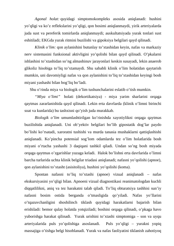 Agonal  holat: quyidagi  simptomokompleks  asosida  aniqlanadi:  hushini
yo’qligi va ko’z reflekslarini yo’qligi, qon bosimi aniqlanmaydi, yirik arteriyalarda
juda sust va pereferik tomirlarda aniqlanmaydi; auskultatsiyada yurak tonlari sust
eshitiladi; EKGda yurak ritmini buzilishi va gipoksiya belgilari qayd qilinadi. 
Klinik o’lim: qon aylanishini butunlay to’xtashidan keyin, nafas va markaziy
nerv sistemasini funksional aktivligini yo’qolishi bilan qayd qilinadi. O’pkalarni
ishlashini to’xtashidan so’ng almashinuv jarayonlari keskin susayadi, lekin anaerob
glikoliz hisobiga to’liq to’xtamaydi. Shu sababli klinik o’lim holatidan qaytarish
mumkin, uni davomiyligi nafas va qon aylanishini to’liq to’xtashidan keyingi bosh
miyani yashashi bilan bog’liq bo’ladi.  
Shu o’rinda miya va biologik o’lim tushunchalarini eslatib o’tish mumkin. 
“Miya  o’limi”  holati  (dekortikatsiya) -  miya  yarim  sharlarini  orqaga
qaytmas zararlanishida qayd qilinadi. Lekin erta davrlarda (klinik o’limni birinchi
soat va kunlarida) bu tashxisni qo’yish juda murakkab. 
Biologik o’lim umumlashtirilgan ko’rinishda xayotiylikni orqaga qaytmas
buzilishida aniqlanadi.  Uni ob’yektiv belgilari bo’lib gipostatik dog’lar  paydo
bo’lishi ko’rsatadi, xaroratni tushishi va murda tanasia mushaklarni qattiqlashishi
aniqlanadi. Ko’pincha potensial sog’lom odamlarda tez o’lim holatlarida bosh
miyani o’rtacha yashashi 3 daqiqani tashkil qiladi. Undan so’ng bosh miyada
orqaga qaytmas o’zgarishlar yuzaga keladi.  Halok bo’lishni erta davrlarida o’limni
barcha turlarida uchta klinik belgilar triadasi aniqlanadi; nafasni yo’qolishi (apnoe),
qon aylanishini to’xtasht (asisitoliya), hushini yo’qolishi (koma). 
   Spontan  nafasni  to’liq  to’xtashi  (apnoe)  vizual  aniqlanadi  –  nafas
ekskursiyasini yo’qligi bilan. Apnoeni vizual diagnostikasi reanimatologdan kuchli
diqqatlilikni, aniq va tez harakatni talab qiladi. To’liq obturatsiya tashhisi sun’iy
nafasni  bosim  ostida  berganda  o’tmasligida  qo’yiladi.  Nafas  yo’llarini
o’tqazuvchanligini  shoshilinch  tiklash  quyidagi  harakatlarni  bajarish  bilan
erishiladi: bemor qulay holatda yotqiziladi; boshini orqaga qilinadi, o’pkaga havo
yuborishga harakat qilinadi.  Yurak urishini to’xtashi simptomiga – son va uyqu
arteriyalarida  puls  yo’qolishiga  asoslanadi.   Puls  yo’qligi  –  yurakni  yopiq
massajiga o’tishga belgi hisoblanadi. Yurak va nafas faoliyatini tiklanish zahotiyoq
