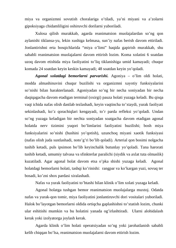 miya  va  organizmni  sovutish  choralariga  o’tiladi,  ya’ni  miyani  va  a’zolarni
gipoksiyaga chidamliligini oshiruvchi dorilarni yuboriladi.   
Xulosa  qilish  murakkab,  agarda  reanimatsion  muolajalardan  so’ng  qon
aylanishi tiklansa-yu, lekin xushiga kelmasa, sun’iy nafas berish davom ettiriladi.
Jonlantirishni erta bosqichlarida “miya o’limi” haqida gapirish murakkab, shu
sababli reanimatsion muolajalarni davom ettirish lozim. Koma xolatini 6 soatdan
uzoq davom etishida miya faoliyatini to’liq tiklanishiga umid kamayadi; chuqur
komada 24 soatdan keyin keskin kamayadi; 48 soatdan keyin yo’qoladi.   
Agonal  xolatdagi  bemorlarni  parvarishi. Agoniya  –  o’lim  oldi  holati,
modda  almashinuvini  chuqur  buzilishi  va  organizmni  xayotiy  funksiyalarini
so’nishi bilan harakterlanadi.  Agoniyadan so’ng bir necha soniyadan bir necha
daqiqagacha davom etadigan terminal (oxirgi) pauza holati yuzaga keladi. Bu qisqa
vaqt ichida nafas olish dastlab tezlashadi, keyin vaqtincha to’xtaydi, yurak faoliyati
sekinlashadi, ko’z qorachiqlari kengayadi, to’r parda refleksi yo’qoladi. Undan
so’ng yuzaga keladigan bir nechta soniyadan soatgacha davom etadigan agonal
holatda  nerv  tizimini  yuqori  bo’limlarini  faoliyatini  buzilishi;  bosh  miya
funksiyalarini  so’nishi  (hushini  yo’qotish), uzunchoq  miyani  xaotik funksiyasi
(nafas olish juda sustlashadi, noto’g’ri bo’lib qoladi). Arterial qon bosimi nolgacha
tushib ketadi, puls ipsimon bo’lib keyinchalik butunlay yo’qoladi. Tana harorati
tushib ketadi, umumiy talvasa va sfinkterlar paralichi (siydik va axlat tuta olmaslik)
kuzatiladi. Agar agonal holat davom etsa o’pka shishi yuzaga keladi.  Agonal
holatdagi bemorlarni holati, tashqi ko’rinishi:  rangpar va ko’kargan yuzi, sovuq ter
bosadi, ko’zni shox pardasi xiralashadi. 
Nafas va yurak faoliyatini to’htashi bilan klinik o’lim xolati yuzaga keladi. 
Agonal  holatga tushgan bemor reanimatsion muolajalarga muxtoj. Odatda
nafas va yurak-qon tomir, miya faoliyatini jonlantiruvchi dori vositalari yuboriladi.
Halok bo’layotgan bemorlarni oldida ortiqcha gaplashishni to’xtatish lozim, chunki
ular eshitishi mumkin va bu holatini yanada og’irlashtiradi.  Ularni alohidalash
kerak yoki izolyatorga joylash kerak.  
Agarda klinik o’lim holati operatsiyadan so’ng yoki jarohatlanish sababli
kelib chiqqan bo’lsa, reanimatsion muolajalarni davom ettirish lozim. 
