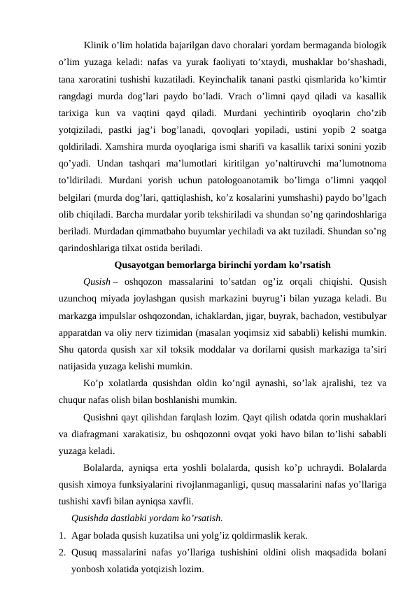Klinik o’lim holatida bajarilgan davo choralari yordam bermaganda biologik
o’lim yuzaga keladi: nafas va yurak faoliyati to’xtaydi, mushaklar bo’shashadi,
tana xaroratini tushishi kuzatiladi. Keyinchalik tanani pastki qismlarida ko’kimtir
rangdagi murda dog’lari paydo bo’ladi. Vrach o’limni qayd qiladi va kasallik
tarixiga  kun  va  vaqtini  qayd  qiladi.  Murdani  yechintirib  oyoqlarin  cho’zib
yotqiziladi,  pastki  jag’i  bog’lanadi,  qovoqlari  yopiladi,  ustini  yopib  2  soatga
qoldiriladi. Xamshira murda oyoqlariga ismi sharifi va kasallik tarixi sonini yozib
qo’yadi.  Undan  tashqari  ma’lumotlari  kiritilgan  yo’naltiruvchi  ma’lumotnoma
to’ldiriladi.  Murdani  yorish  uchun  patologoanotamik  bo’limga  o’limni  yaqqol
belgilari (murda dog’lari, qattiqlashish, ko’z kosalarini yumshashi) paydo bo’lgach
olib chiqiladi. Barcha murdalar yorib tekshiriladi va shundan so’ng qarindoshlariga
beriladi. Murdadan qimmatbaho buyumlar yechiladi va akt tuziladi. Shundan so’ng
qarindoshlariga tilxat ostida beriladi.  
Qusayotgan bemorlarga birinchi yordam ko’rsatish
Qusish –  oshqozon  massalarini  to’satdan  og’iz  orqali  chiqishi.  Qusish
uzunchoq miyada joylashgan qusish markazini buyrug’i bilan yuzaga keladi. Bu
markazga impulslar oshqozondan, ichaklardan, jigar, buyrak, bachadon, vestibulyar
apparatdan va oliy nerv tizimidan (masalan yoqimsiz xid sababli) kelishi mumkin.
Shu qatorda qusish xar xil toksik moddalar va dorilarni qusish markaziga ta’siri
natijasida yuzaga kelishi mumkin. 
Ko’p xolatlarda qusishdan oldin ko’ngil aynashi, so’lak ajralishi, tez va
chuqur nafas olish bilan boshlanishi mumkin. 
Qusishni qayt qilishdan farqlash lozim. Qayt qilish odatda qorin mushaklari
va diafragmani xarakatisiz, bu oshqozonni ovqat yoki havo bilan to’lishi sababli
yuzaga keladi.  
Bolalarda, ayniqsa erta yoshli bolalarda, qusish ko’p uchraydi. Bolalarda
qusish ximoya funksiyalarini rivojlanmaganligi, qusuq massalarini nafas yo’llariga
tushishi xavfi bilan ayniqsa xavfli.   
Qusishda dastlabki yordam ko’rsatish. 
1. Agar bolada qusish kuzatilsa uni yolg’iz qoldirmaslik kerak. 
2. Qusuq massalarini nafas yo’llariga tushishini oldini olish maqsadida bolani
yonbosh xolatida yotqizish lozim.  
