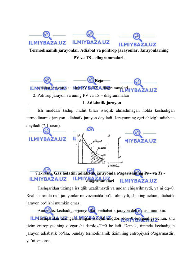  
 
 
 
 
 
Termodinamik jarayonlar. Adiabat va politrop jarayonlar. Jarayonlarning 
PV va TS – diagrammalari. 
 
 
Reja 
1. Adiabat jarayon va uning PV va TS – diagrammalari 
2. Politrop jarayon va uning PV va TS – diagrammalari 
1. Adiabatik jarayon 
Ish moddasi tashqi muhit bilan issiqlik almashmagan holda kechadigan 
termodinamik jarayon adiabatik jarayon deyiladi. Jarayonning egri chizig‘i adiabata 
deyiladi (7.1-rasm).  
Tashqaridan tizimga issiqlik uzatilmaydi va undan chiqarilmaydi, ya’ni dq=0. 
Real sharoitda real jarayonlar muvozanatda bo‘la olmaydi, shuning uchun adiabatik 
jarayon bo‘lishi mumkin emas.  
Ammo tez kechadigan jarayonlarni adiabatik jarayon deb qarash mumkin. 
Tashqaridan tizimga kiritilgan issiqlik miqdori dqA=0 bo‘lganligi uchun, shu 
tizim entropiyasining o‘zgarishi ds=dqA/T=0 bo‘ladi. Demak, tizimda kechadigan 
jarayon adiabatik bo‘lsa, bunday termodinamik tizimning entropiyasi o‘zgarmasdir, 
ya’ni s=const. 
 
7.1-rasm. Gaz holatini adiabatik jarayonda o‘zgarishining Pv - va Ts - 
diagrammalari 
