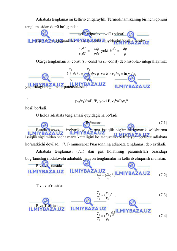  
 
Adiabata tenglamasini keltirib chiqaraylik. Termodinamikaning birinchi qonuni 
tenglamasidan dq=0 bo‘lganda:   
spdT-vdp=0 va cvdT+pdv=0. 
Birinchi tenglamani ikkinchisiga bo‘lib, quyidagini hosil qilamiz: 
pdv
vdp
dT
c
dT
c
v
p
 
 yoki 
p
dp
v
k dv
 
 
Oxirgi tenglamani k=const (sp=const va sv=const) deb hisoblab integrallaymiz: 
p
dp
p
p
v
dv
v
v
k
/
/
1
2
1
2
  

 va 
2
1
1
2
/
ln
/
ln
p
p
v
v
k

 
yuqoridagi tenglamani potensirlasak: 
 
(v2/v1)K=P1/P2 yoki P1v1K=P2v2K 
hosil bo‘ladi. 
U holda adiabata tenglamasi quyidagicha bo‘ladi:  
Pvk=const.  
 
 
 
 
(7.1) 
Bunda k=sp/sv – izobarik solishtirma issiqlik sig‘imini izoxorik solishtirma 
issiqlik sig‘imidan necha marta kattaligini ko‘rsatuvchi koeffitsiyent bo‘lib, u adiabata 
ko‘rsatkichi deyiladi. (7.1) munosabat Puassonning adiabata tenglamasi deb aytiladi. 
Adiabata tenglamasi (7.1) dan gaz holatining parametrlari orasidagi 
bog‘lanishni ifodalovchi adiabatik jarayon tenglamalarini keltirib chiqarish mumkin: 
P va v o‘rtasida 
) ,
(
2
1
1
2
K
v
v
p
p 
  
 
 
 
(7.2) 
T va v o‘rtasida: 
,
)
(
1
2
1
1
2


K
v
v
T
T
  
 
 
 
(7.3) 
P va T o‘rtasida  
K
K
p
p
T
T
1
1
2
1
2
)
(


  
 
 
 
(7.4) 
