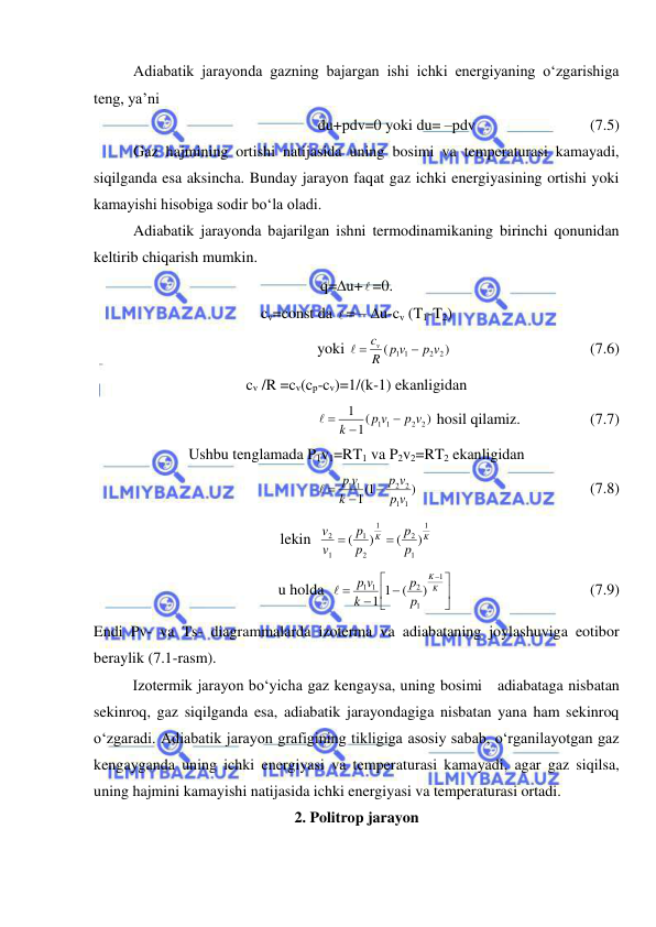  
 
Adiabatik jarayonda gazning bajargan ishi ichki energiyaning o‘zgarishiga 
teng, ya’ni  
du+pdv=0 yoki du= –pdv 
 
 
(7.5) 
Gaz hajmining ortishi natijasida uning bosimi va temperaturasi kamayadi, 
siqilganda esa aksincha. Bunday jarayon faqat gaz ichki energiyasining ortishi yoki 
kamayishi hisobiga sodir bo‘la oladi.  
Adiabatik jarayonda bajarilgan ishni termodinamikaning birinchi qonunidan 
keltirib chiqarish mumkin. 
q=u+ =0. 
cv=const da  = – u-cv (T1-T2)  
yoki 
)
(
2 2
1 1
p v
R p v
cv

 
 
 
 
 
(7.6) 
cv /R =cv(cp-cv)=1/(k-1) ekanligidan 
)
(
1
1
2 2
1 1
p v
p v
k


 
 hosil qilamiz.                  (7.7) 
Ushbu tenglamada P1v1=RT1 va P2v2=RT2 ekanligidan  
)
1(
1
1
1
2 2
1
1
v
p
v
p
k
p v


 
  
 
 
 
(7.8) 
lekin  
K
K
p
p
p
p
v
v
1
1
2
1
2
1
1
2
)
(
)
(


 
u holda  





 



K
K
p
p
k
v
p
1
1
2
1 1
)
(
1 1

 
 
 
 
(7.9) 
Endi Pv- va Ts- diagrammalarda izoterma va adiabataning joylashuviga eotibor 
beraylik (7.1-rasm). 
 
Izotermik jarayon bo‘yicha gaz kengaysa, uning bosimi   adiabataga nisbatan 
sekinroq, gaz siqilganda esa, adiabatik jarayondagiga nisbatan yana ham sekinroq 
o‘zgaradi. Adiabatik jarayon grafigining tikligiga asosiy sabab, o‘rganilayotgan gaz 
kengayganda uning ichki energiyasi va temperaturasi kamayadi, agar gaz siqilsa, 
uning hajmini kamayishi natijasida ichki energiyasi va temperaturasi ortadi. 
2. Politrop jarayon 
