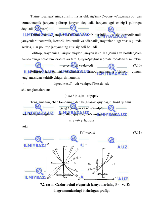  
 
 
Tizim (ideal gaz) ning solishtirma issiqlik sig‘imi (C=const) o‘zgarmas bo‘lgan 
termodinamik jarayon politrop jarayon deyiladi. Jarayon egri chizig‘i politropa 
deyiladi (7.2-rasm). 
 
Termodinamik jarayon ta’rifidan ko‘rinib turibdiki, asosiy termodinamik 
jarayonlar: izotermik, izoxorik, izotermik va adiabatik jarayonlar o‘zgarmas sig‘imda 
kechsa, ular politrop jarayonning xususiy holi bo‘ladi. 
 
Politrop jarayonning issiqlik miqdori jarayon issiqlik sig‘imi s va boshlang‘ich 
hamda oxirgi holat temperaturalari farqi t1-t2 ko‘paytmasi orqali ifodalanishi mumkin. 
q=c(t2 – t1) va dq=cdt 
 
 
                   (7.10) 
 
Politrop jarayonning tenglamasini termodinamikaning birinchi qonuni 
tenglamasidan keltirib chiqarish mumkin: 
dq=cdt= crdT –vdr va dq=cdT=cvdt+rdv 
shu tenglamalardan: 
(s-sp) / (s-sv)= –vdp/pdv 
 
Tenglamaning chap tomonini n deb belgilasak, quyidagini hosil qilamiz: 
(s-sp) / (s-sv)=n va ndv/v=-dp/p 
hosil bo‘lgan tenglamani integrallab quyidagi ko‘rinishga keltiramiz: 
n lg v2/v1=lg p1/p2 
yoki  
Pvn =const                
 
 
(7.11) 
 
Сиыилиш
Кенгайиш
    
 
7.2-rasm. Gazlar holati o‘zgarish jarayonlarining Pv - va Ts - 
diagrammalardagi birlashgan grafigi 
