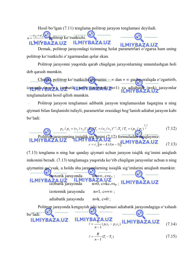  
 
 
 
Hosil bo‘lgan (7.11) tenglama politrop jarayon tenglamasi deyiladi. 




x
v
x
p
c
c
c
c
n
 politrop ko‘rsatkichi. 
 
 
Demak, politrop jarayondagi tizimning holat parametrlari o‘zgarsa ham uning 
politrop ko‘rsatkichi o‘zgarmasdan qolar ekan. 
 
Politrop jarayonni yuqorida qarab chiqilgan jarayonlarning umumlashgan holi 
deb qarash mumkin. 
 
Chunki, politrop ko‘rsatkichi qiymatini   dan +  gacha oraliqda o‘zgartirib, 
izoxorik (n=+), izobarik (n=0), izotermik (n=1) va adiabatik (n=k) jarayonlar 
tenglamalarini hosil qilish mumkin. 
 
Politrop jarayon tenglamasi adibatik jarayon tenglamasidan faqatgina n ning 
qiymati bilan farqlanishi tufayli, parametrlar orasidagi bog‘lanish adiabat jarayon kabi 
bo‘ladi: 
n
n
n
n
p
p
T
T
v
v
T
T
v
v
p
p
1
1
2
1
2
1
2
1
1
2
2
1
1
2
)
/
(
/
;
)
/
(
/
) ;
/
(
/





                (7.12) 
Politrop jarayonning issiqlik sig‘imini (7.12) formuladan aniqlaymiz: 

)1
) /(
(



n
k
n
c
c
v
 
 
 
 
(7.13) 
(7.13) tenglama n ning har qanday qiymati uchun jarayon isiqlik sig‘imini aniqlash 
imkonini beradi. (7.13) tenglamaga yuqorida ko‘rib chiqilgan jarayonlar uchun n ning 
qiymatini qo‘ysak, u holda shu jarayonlarning issiqlik sig‘imlarini aniqlash mumkin: 
izoxorik jarayonda         n=+, c=cv ; 
izobarik jarayonda         n=0, c=kcv=sp ; 
izotermik jarayonda        n=1, c=+ ; 
adiabatik jarayonda        n=k, c=0 ; 
 
Politrop jarayonda kengayish ishi tenglamasi adiabatik jarayondagiga o‘xshash 
bo‘ladi: 
)
(
1
1
2 2
1 1
p v
p v
n


 
  
 
 
 
(7.14) 
)
(
1
2
1
T
T
n
R


 
 
 
 
 
 
(7.15) 
