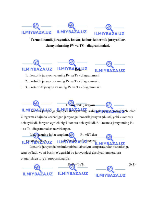  
 
 
 
 
 
Termodinamik jarayonlar. Izoxor, izobar, izotermik jarayonllar. 
Jarayonlarning PV va TS – diagrammalari. 
 
 
 
Reja 
1. Izoxorik jarayon va uning Pv va Ts - diagrammasi. 
2. Izobarik jarayon va uning Pv va Ts - diagrammasi.  
3. Izotermik jarayon va uning Pv va Ts - diagrammasi. 
 
 
1. Izoxorik  jarayon 
 
Izoxorik jarayonga yopiq idishda gazning isishi yoki sovishi misol bo‘la oladi. 
O‘zgarmas hajmda kechadigan jarayonga izoxorik jarayon (d =0, yoki  =const) 
deb aytiladi. Jarayon egri chizig‘i izoxora deb aytiladi. 6.1-rasmda jarayonning P
- va Ts- diagrammalari tasvirlangan. 
Ideal gazning holat tenglamasi:         P =RT dan 
      v=const uchun                     P/T = R/  =f( )=const 
Izoxorik jarayonda bosimlar nisbati absolyut temperaturalar nisbatlariga 
teng bo‘ladi, ya’ni bosim o‘zgarishi bu jarayondagi absolyut temperatura 
o‘zgarishiga to‘g‘ri proporsionaldir. 
P1/P2=T1/T2  
 
 
 
 
(6.1) 
 
