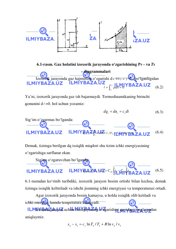  
 
 
 
 
6.1-rasm. Gaz holatini izoxorik jarayonda o‘zgarishining Pv - va Ts 
- diagrammalari 
Izoxorik jarayonda gaz hajmining o‘zgarishi d =v1- 2=0 , bo‘lganligidan 



2
1
0
v
v pdv

 
 
 
(6.2) 
Ya’ni, izoxorik jarayonda gaz ish bajarmaydi. Termodinamikaning birinchi 
qonunini d =0. hol uchun yozamiz: 
c dt
du
dq
v
v
v


 
 
 
(6.3) 
Sig‘im o‘zgarmas bo‘lganda: 
1
2
1
2
1, 2
)
(
2
1
u
u
t
c t
c dt
q
v
t
t
v
v




  
  
 
(6.4) 
Demak, tizimga berilgan dq issiqlik miqdori shu tizim ichki energiyasining 
o‘zgarishiga sarflanar ekan.  
 
Sig‘im o‘zgaruvchan bo‘lganda: 







1
2
0
1
0
2
1
2
2
1,
t
vm
t
vm
v
t
C
t
C
U
U
q
  
 
(6.5) 
6.1-rasmdan ko‘rinib turibdiki, izoxorik jarayon bosim ortishi bilan kechsa, demak 
tizimga issiqlik keltiriladi va ishchi jismning ichki energiyasi va temperaturasi ortadi. 
 
Agar izoxorik jarayonda bosim kamaysa, u holda issiqlik olib ketiladi va 
ichki energiya hamda temperatura kamayadi. 
 
Izoxorik jarayon uchun entropiyaning o‘zgarishini quyidagi tenglamadan 
aniqlaymiz. 
1
2
1
2
1
2
/
ln
/
ln
v
v
R
T
T
c
s
s
v



 
