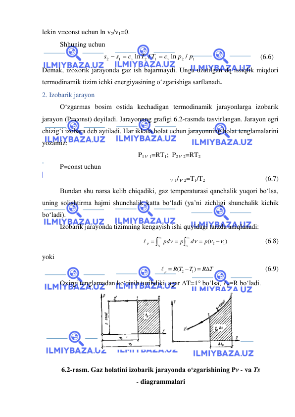  
 
lekin v=const uchun ln v2/v1=0. 
Shhuning uchun  
1
2
1
2
1
2
/
ln
/
ln
p
p
c
T
T
c
s
s
v
v



 
 
 
 
(6.6) 
Demak, izoxorik jarayonda gaz ish bajarmaydi. Unga uzatilgan dq issiqlik miqdori 
termodinamik tizim ichki energiyasining o‘zgarishiga sarflanadi.  
2. Izobarik jarayon 
O‘zgarmas bosim ostida kechadigan termodinamik jarayonlarga izobarik 
jarayon (P=const) deyiladi. Jarayonnng grafigi 6.2-rasmda tasvirlangan. Jarayon egri 
chizig‘i izobara deb aytiladi. Har ikkala holat uchun jarayonning holat tenglamalarini 
yozamiz: 
P1 1=RT1;  P2 2=RT2 
P=const uchun 
 1/ 2=T1/T2 
 
 
 
(6.7) 
Bundan shu narsa kelib chiqadiki, gaz temperaturasi qanchalik yuqori bo‘lsa, 
uning solishtirma hajmi shunchalik katta bo‘ladi (ya’ni zichligi shunchalik kichik 
bo‘ladi). 
Izobarik jarayonda tizimning kengayish ishi quyidagi tarzda aniqlanadi: 
)
(
1
2
2
1
2
1










p
d
р
pd
v
v
v
v
 p
  
 
(6.8) 
yoki 
R Т
T
R T
p




)
(
1
2

 
 
 
(6.9) 
Oxirgi tenglamadan ko‘rinib turibdiki, agar T=1 bo‘lsa,  p=R bo‘ladi. 
 
 
6.2-rasm. Gaz holatini izobarik jarayonda o‘zgarishining Pv - va Ts 
- diagrammalari 
