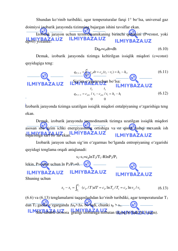  
 
Shundan ko‘rinib turibdiki, agar temperaturalar farqi 1 bo‘lsa, universal gaz 
doimiysi izobarik jarayonda tizimning bajargan ishini tavsiflar ekan. 
 
Izobarik jarayon uchun termodinamikaning birinchi qonunini (P=const, yoki 
dp=0) yozamiz: 
Dqp=cpdt=dh 
 
 
 
(6.10) 
 
Demak, izobarik jarayonda tizimga keltirilgan issiqlik miqdori (c=const) 
quyidagiga teng: 
,
)
(
1
2
1
2
2
1,
1
2
h
h
t
t
c
c dt
q
p
p
t
t
P




  
 
 
 
(6.11) 
Sig‘im o‘zgaruvchan bo‘lsa: 
1
2
1
1
2
2
2
1,
0
/
0
/
h
h
t
t
c
t
t
c
q
pm
pm
P



 
 
 
 
 
(6.12) 
Izobarik jarayonda tizimga uzatilgan issiqlik miqdori entalpiyaning o‘zgarishiga teng 
ekan.  
 
Demak, izobarik jarayonda termodinamik tizimga uzatilgan issiqlik miqdori 
asosan shu tizim ichki energiyasining ortishiga va oz qismi tashqi mexanik ish 
bajarishga sarf bo‘lar ekan. 
 
Izobarik jarayon uchun sig‘im o‘zgarmas bo‘lganda entropiyaning o‘zgarishi 
quyidagi tenglama orqali aniqlanadi: 
s2-s1=cplnT2/T1-RlnP2/P1 
lekin, P=const uchun ln P2/P1=0. 
 
Shuning uchun 
1
2
1
2
1
2
/
ln
/
ln
)
/
(
2
1
v
v
c
T
T
c
T dT
c
s
s
P
P
P
T
T


 

    
  (6.13) 
(6.6) va (6.13) tenglamalarni taqqoslashdan ko‘rinib turibdiki, agar temperaturalar T1 
dan T2 gacha o‘zgarganda sp>sv bo‘ladi, chunki sp > sv.  
 
Shu sababli izoxora  grafigi izobaraga nisbatan tikroq bo‘ladi (6.3-rasm). 
