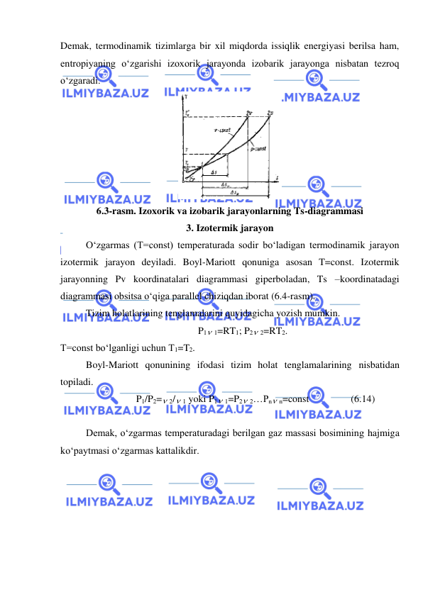  
 
Demak, termodinamik tizimlarga bir xil miqdorda issiqlik energiyasi berilsa ham, 
entropiyaning o‘zgarishi izoxorik jarayonda izobarik jarayonga nisbatan tezroq 
o‘zgaradi. 
3. Izotermik jarayon 
O‘zgarmas (T=const) temperaturada sodir bo‘ladigan termodinamik jarayon 
izotermik jarayon deyiladi. Boyl-Mariott qonuniga asosan T=const. Izotermik 
jarayonning Pv koordinatalari diagrammasi giperboladan, Ts –koordinatadagi 
diagrammasi obsitsa o‘qiga parallel chiziqdan iborat (6.4-rasm). 
Tizim holatlarining tenglamalarini quyidagicha yozish mumkin. 
P1 1=RT1; P2 2=RT2. 
T=const bo‘lganligi uchun T1=T2. 
Boyl-Mariott qonunining ifodasi tizim holat tenglamalarining nisbatidan 
topiladi.  
P1/P2= 2/ 1 yoki P1 1=P2 2…Pn n=const                 (6.14) 
 
Demak, o‘zgarmas temperaturadagi berilgan gaz massasi bosimining hajmiga 
ko‘paytmasi o‘zgarmas kattalikdir. 
 
6.3-rasm. Izoxorik va izobarik jarayonlarning Ts-diagrammasi 
