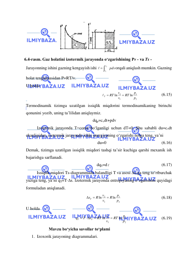  
 
Jarayonning ishini gazning kengayish ishi 
pdv
v
v

2
1

orqali aniqlash mumkin. Gazning 
holat tenglamasidan P=RT/. 
U holda  
2
1
1
2
ln
ln
p
p
RT
v
v
RT
T

 
                      (6.15) 
Termodinamik tizimga uzatilgan issiqlik miqdorini termodinamikaning birinchi 
qonunini yozib, uning ta’lilidan aniqlaymiz. 
dqp=cvdt+pdv 
Izotermik jarayonda T=const bo‘lganligi uchun dT=0. Shu sababli du=cvdt 
ekanligidan, izotermik jarayonda ichki energiyaning o‘zgarishi nolga teng, ya’ni  
du=0  
 
 
 
 
(6.16) 
Demak, tizimga uzatilgan issiqlik miqdori tashqi ta’sir kuchiga qarshi mexanik ish 
bajarishga sarflanadi. 
dqT=d    
  
 
 
 
(6.17) 
 
Issiqlik miqdori Ts-diagrammada balandligi T va asosi st ga teng to‘rtburchak 
yuziga teng, ya’ni qT=Ts. Izotermik jarayonda entropiyaning o‘zgarishini quyidagi 
formuladan aniqlanadi. 
2
1
1
2
ln
ln
p
p
R
v
v
R
sT



 
 
 
 
(6.18) 
U holda  
2
1
1
2
ln
ln
p
p
RT
v
v
RT
s
T
q
T
T


 

  
 
 
(6.19) 
           Mavzu bo‘yicha savollar to‘plami 
1. Izoxorik jarayoning diagrammalari.  
         
6.4-rasm. Gaz holatini izotermik jarayonda o‘zgarishining Pv - va Ts - 
diagrammalari 
 
