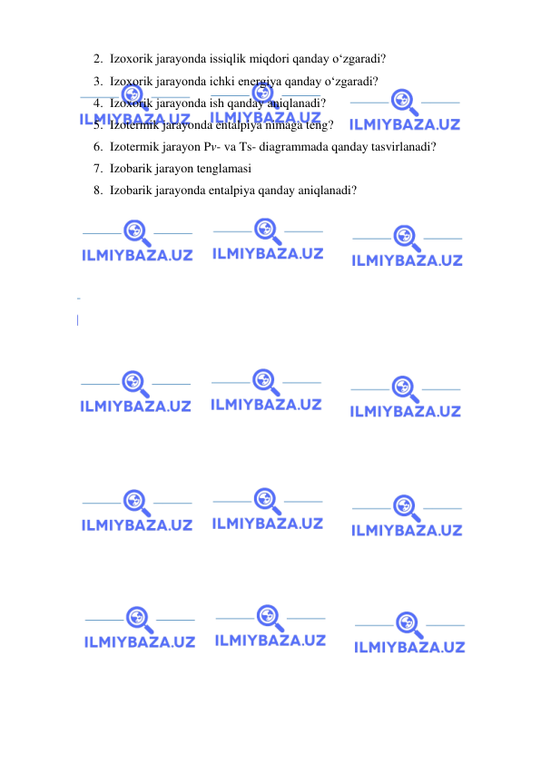  
 
2. Izoxorik jarayonda issiqlik miqdori qanday o‘zgaradi? 
3. Izoxorik jarayonda ichki energiya qanday o‘zgaradi? 
4. Izoxorik jarayonda ish qanday aniqlanadi?  
5. Izotermik jarayonda entalpiya nimaga teng? 
6. Izotermik jarayon Pv- va Ts- diagrammada qanday tasvirlanadi?  
7. Izobarik jarayon tenglamasi 
8. Izobarik jarayonda entalpiya qanday aniqlanadi? 
 
