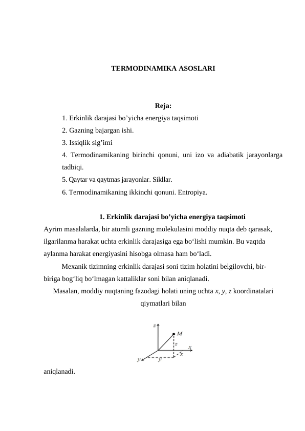 TERMODINAMIKA ASOSLARI
Reja:
1. Erkinlik darajasi bo’yicha energiya taqsimoti
2. Gazning bajargan ishi. 
3. Issiqlik sig’imi 
4. Termodinamikaning birinchi qonuni, uni izo va adiabatik jarayonlarga
tadbiqi. 
5. Qaytar va qaytmas jarayonlar. Sikllar. 
6. Termodinamikaning ikkinchi qonuni. Entropiya.
1. Erkinlik darajasi bo’yicha energiya taqsimoti
Ayrim masalalarda, bir atomli gazning molekulasini moddiy nuqta deb qarasak, 
ilgarilanma harakat uchta erkinlik darajasiga ega bo‘lishi mumkin. Bu vaqtda 
aylanma harakat energiyasini hisobga olmasa ham bo‘ladi.
Mexanik tizimning erkinlik darajasi soni tizim holatini belgilovchi, bir-
biriga bog‘liq bo‘lmagan kattaliklar soni bilan aniqlanadi. 
Masalan, moddiy nuqtaning fazodagi holati uning uchta x, y, z koordinatalari
qiymatlari bilan 
aniqlanadi. 
