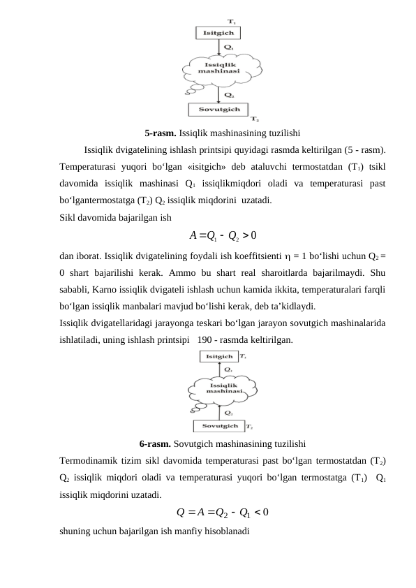 5-rasm. Issiqlik mashinasining tuzilishi
Issiqlik dvigatelining ishlash printsipi quyidagi rasmda keltirilgan (5 - rasm).
Temperaturasi  yuqori  bo‘lgan  «isitgich»  deb  ataluvchi  termostatdan  (T1)  tsikl
davomida  issiqlik  mashinasi  Q1 issiqlikmiqdori  oladi  va  temperaturasi  past
bo‘lgantermostatga (T2) Q2 issiqlik miqdorini  uzatadi.
Sikl davomida bajarilgan ish
0
2
1



Q
Q
A
dan iborat. Issiqlik dvigatelining foydali ish koeffitsienti  = 1 bo‘lishi uchun Q2 =
0  shart  bajarilishi  kerak.  Ammo  bu  shart  real  sharoitlarda  bajarilmaydi.  Shu
sababli, Karno issiqlik dvigateli ishlash uchun kamida ikkita, temperaturalari farqli
bo‘lgan issiqlik manbalari mavjud bo‘lishi kerak, deb ta’kidlaydi. 
Issiqlik dvigatellaridagi jarayonga teskari bo‘lgan jarayon sovutgich mashinalarida
ishlatiladi, uning ishlash printsipi   190 - rasmda keltirilgan. 
6-rasm. Sovutgich mashinasining tuzilishi
Termodinamik tizim sikl davomida temperaturasi past bo‘lgan termostatdan (T2)
Q2 issiqlik miqdori oladi va temperaturasi yuqori bo‘lgan termostatga (T1)  Q1
issiqlik miqdorini uzatadi.
0
1
2




Q
Q
A
Q
shuning uchun bajarilgan ish manfiy hisoblanadi
