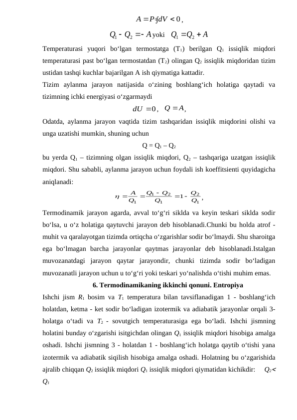 


0
P dV
A
,
A
Q
Q


2
1
yoki   
A
Q
Q


2
1
Temperaturasi  yuqori  bo‘lgan  termostatga  (T1)  berilgan  Q1 issiqlik  miqdori
temperaturasi past bo‘lgan termostatdan (T2) olingan Q2 issiqlik miqdoridan tizim
ustidan tashqi kuchlar bajarilgan A ish qiymatiga kattadir.
Tizim  aylanma  jarayon  natijasida  o‘zining  boshlang‘ich  holatiga  qaytadi  va
tizimning ichki energiyasi o‘zgarmaydi
dU 0
,   
Q A
,
Odatda, aylanma jarayon vaqtida tizim tashqaridan issiqlik miqdorini olishi va
unga uzatishi mumkin, shuning uchun
Q = Q1 – Q2
bu yerda Q1 – tizimning olgan issiqlik miqdori, Q2 – tashqariga uzatgan issiqlik
miqdori. Shu sababli, aylanma jarayon uchun foydali ish koeffitsienti quyidagicha
aniqlanadi: 
1
2
1
2
1
1
1
Q
Q
Q
Q
Q
Q
A
 


 
,
Termodinamik jarayon agarda, avval to‘g‘ri siklda va keyin teskari siklda sodir
bo‘lsa, u o‘z holatiga qaytuvchi jarayon deb hisoblanadi.Chunki bu holda atrof -
muhit va qaralayotgan tizimda ortiqcha o‘zgarishlar sodir bo‘lmaydi. Shu sharoitga
ega  bo‘lmagan  barcha  jarayonlar  qaytmas  jarayonlar  deb  hisoblanadi.Istalgan
muvozanatdagi  jarayon  qaytar  jarayondir,  chunki  tizimda  sodir  bo‘ladigan
muvozanatli jarayon uchun u to‘g‘ri yoki teskari yo‘nalishda o‘tishi muhim emas. 
6. Termodinamikaning ikkinchi qonuni. Entropiya
Ishchi jism  R1 bosim va  T1 temperatura bilan tavsiflanadigan 1 - boshlang‘ich
holatdan, ketma - ket sodir bo‘ladigan izotermik va adiabatik jarayonlar orqali 3-
holatga o‘tadi va  T2  - sovutgich temperaturasiga ega bo‘ladi.  Ishchi jismning
holatini bunday o‘zgarishi isitgichdan olingan Q1 issiqlik miqdori hisobiga amalga
oshadi. Ishchi jismning 3 - holatdan 1 - boshlang‘ich holatga qaytib o‘tishi yana
izotermik va adiabatik siqilish hisobiga amalga oshadi. Holatning bu o‘zgarishida
ajralib chiqqan Q2 issiqlik miqdori Q1 issiqlik miqdori qiymatidan kichikdir:     Q2
Q1
