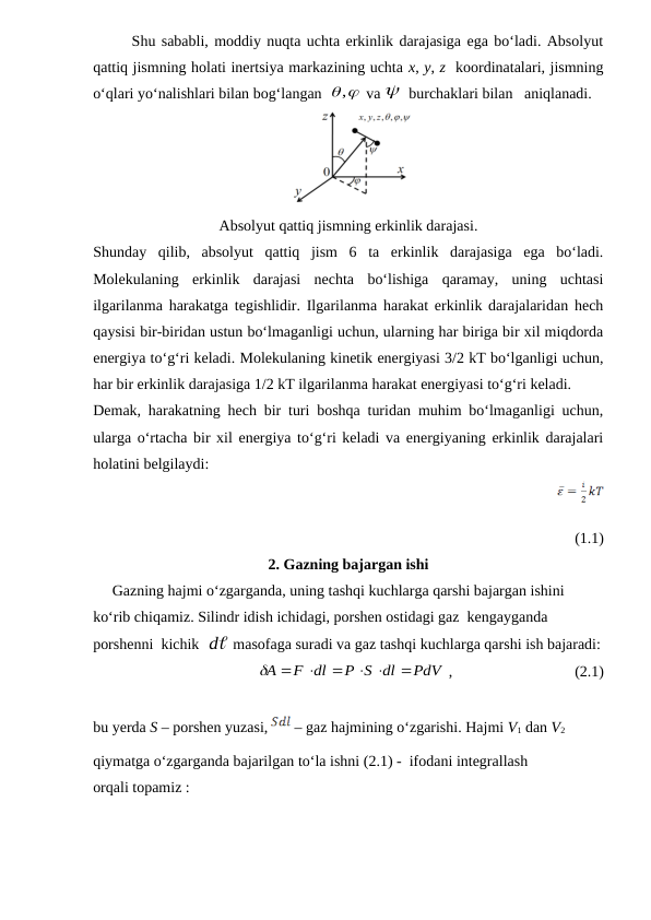 Shu sababli, moddiy nuqta uchta erkinlik darajasiga ega bo‘ladi. Absolyut
qattiq jismning holati inertsiya markazining uchta x, y, z  koordinatalari, jismning
o‘qlari yo‘nalishlari bilan bog‘langan  
,
 va   burchaklari bilan   aniqlanadi. 
Absolyut qattiq jismning erkinlik darajasi.
Shunday  qilib,  absolyut  qattiq  jism  6  ta  erkinlik  darajasiga  ega  bo‘ladi.
Molekulaning  erkinlik  darajasi  nechta  bo‘lishiga  qaramay,  uning  uchtasi
ilgarilanma harakatga tegishlidir. Ilgarilanma harakat erkinlik darajalaridan hech
qaysisi bir-biridan ustun bo‘lmaganligi uchun, ularning har biriga bir xil miqdorda
energiya to‘g‘ri keladi. Molekulaning kinetik energiyasi 3/2 kT bo‘lganligi uchun,
har bir erkinlik darajasiga 1/2 kT ilgarilanma harakat energiyasi to‘g‘ri keladi. 
Demak, harakatning hech bir turi boshqa turidan muhim bo‘lmaganligi uchun,
ularga o‘rtacha bir xil energiya to‘g‘ri keladi va energiyaning erkinlik darajalari
holatini belgilaydi:
                                                                    
(1.1)
2. Gazning bajargan ishi
     Gazning hajmi o‘zgarganda, uning tashqi kuchlarga qarshi bajargan ishini 
ko‘rib chiqamiz. Silindr idish ichidagi, porshen ostidagi gaz  kengayganda  
porshenni  kichik  
d  masofaga suradi va gaz tashqi kuchlarga qarshi ish bajaradi:
                                          
PdV
P S dl
F dl
A

 




 ,                                (2.1)
bu yerda S – porshen yuzasi, 
 – gaz hajmining o‘zgarishi. Hajmi V1 dan V2 
qiymatga o‘zgarganda bajarilgan to‘la ishni (2.1) -  ifodani integrallash
orqali topamiz :
