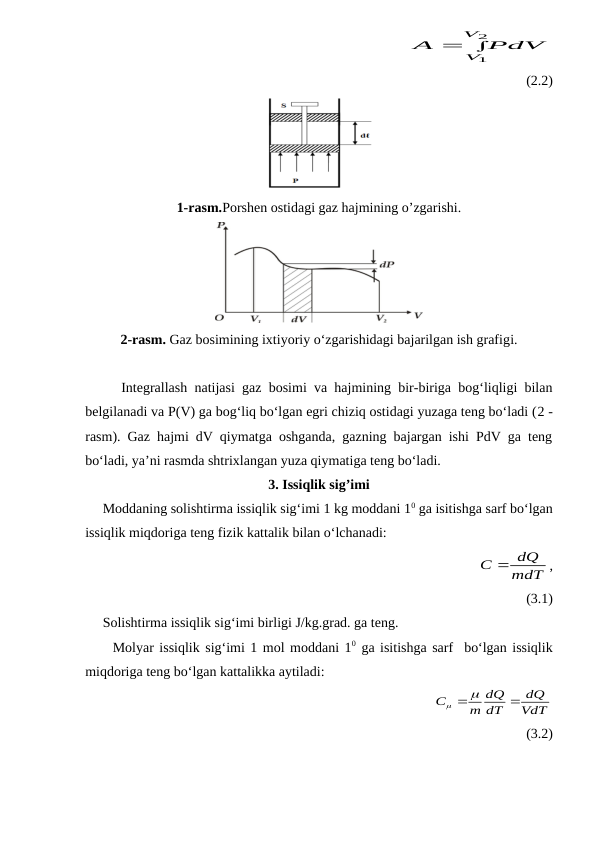                                                 
 
2
1
V
V PdV
A
(2.2)
1-rasm.Porshen ostidagi gaz hajmining o’zgarishi.
2-rasm. Gaz bosimining ixtiyoriy o‘zgarishidagi bajarilgan ish grafigi.
     Integrallash natijasi gaz bosimi va hajmining bir-biriga bog‘liqligi bilan
belgilanadi va P(V) ga bog‘liq bo‘lgan egri chiziq ostidagi yuzaga teng bo‘ladi (2 -
rasm). Gaz hajmi dV qiymatga oshganda, gazning bajargan ishi PdV ga teng
bo‘ladi, ya’ni rasmda shtrixlangan yuza qiymatiga teng bo‘ladi.
3. Issiqlik sig’imi
     Moddaning solishtirma issiqlik sig‘imi 1 kg moddani 10 ga isitishga sarf bo‘lgan
issiqlik miqdoriga teng fizik kattalik bilan o‘lchanadi: 
                                                            
mdT
C  dQ
,
(3.1)
     Solishtirma issiqlik sig‘imi birligi J/kg.grad. ga teng. 
     Molyar issiqlik sig‘imi 1 mol moddani 10 ga isitishga sarf  bo‘lgan issiqlik
miqdoriga teng bo‘lgan kattalikka aytiladi: 
                                                
VdT
dQ
dT
dQ
m
C



(3.2)
