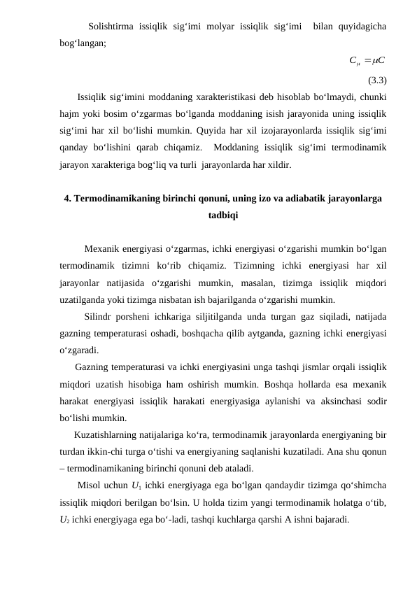      Solishtirma  issiqlik  sig‘imi  molyar  issiqlik  sig‘imi   bilan  quyidagicha
bog‘langan;
                                                         
C
C

 
(3.3)
     Issiqlik sig‘imini moddaning xarakteristikasi deb hisoblab bo‘lmaydi, chunki
hajm yoki bosim o‘zgarmas bo‘lganda moddaning isish jarayonida uning issiqlik
sig‘imi har xil bo‘lishi mumkin. Quyida har xil izojarayonlarda issiqlik sig‘imi
qanday  bo‘lishini  qarab  chiqamiz.   Moddaning  issiqlik  sig‘imi  termodinamik
jarayon xarakteriga bog‘liq va turli  jarayonlarda har xildir.
4. Termodinamikaning birinchi qonuni, uning izo va adiabatik jarayonlarga
tadbiqi
Mexanik energiyasi o‘zgarmas, ichki energiyasi o‘zgarishi mumkin bo‘lgan
termodinamik  tizimni  ko‘rib  chiqamiz.  Tizimning  ichki  energiyasi  har  xil
jarayonlar  natijasida  o‘zgarishi  mumkin,  masalan,  tizimga  issiqlik  miqdori
uzatilganda yoki tizimga nisbatan ish bajarilganda o‘zgarishi mumkin. 
     Silindr porsheni ichkariga siljitilganda unda turgan gaz siqiladi, natijada
gazning temperaturasi oshadi, boshqacha qilib aytganda, gazning ichki energiyasi
o‘zgaradi. 
     Gazning temperaturasi va ichki energiyasini unga tashqi jismlar orqali issiqlik
miqdori uzatish hisobiga ham oshirish mumkin. Boshqa hollarda esa mexanik
harakat  energiyasi  issiqlik  harakati  energiyasiga  aylanishi  va  aksinchasi sodir
bo‘lishi mumkin.
     Kuzatishlarning natijalariga ko‘ra, termodinamik jarayonlarda energiyaning bir
turdan ikkin-chi turga o‘tishi va energiyaning saqlanishi kuzatiladi. Ana shu qonun
– termodinamikaning birinchi qonuni deb ataladi.
     Misol uchun U1 ichki energiyaga ega bo‘lgan qandaydir tizimga qo‘shimcha
issiqlik miqdori berilgan bo‘lsin. U holda tizim yangi termodinamik holatga o‘tib,
U2 ichki energiyaga ega bo‘-ladi, tashqi kuchlarga qarshi A ishni bajaradi. 
