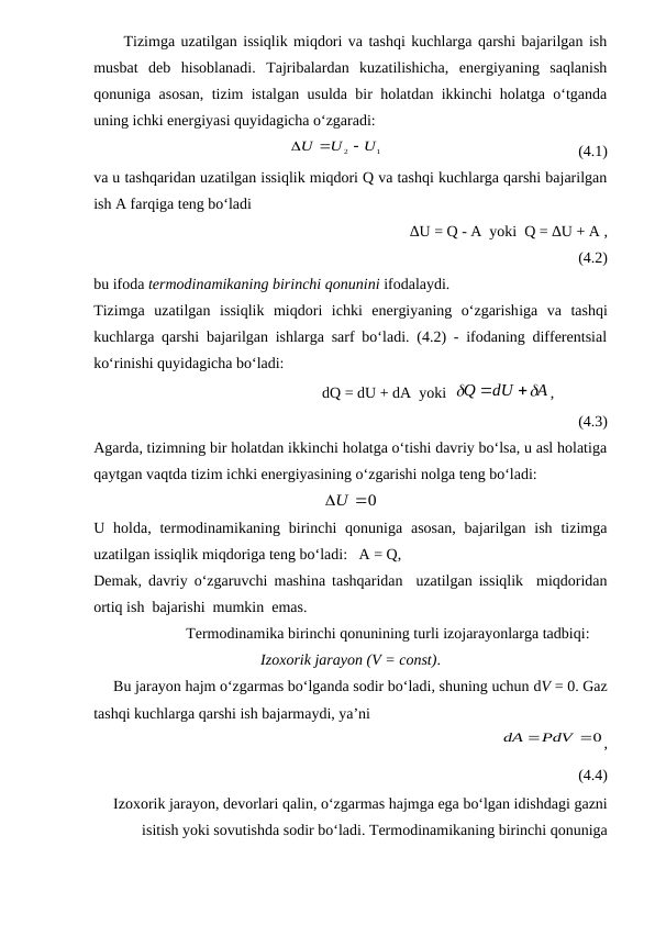      Tizimga uzatilgan issiqlik miqdori va tashqi kuchlarga qarshi bajarilgan ish
musbat  deb  hisoblanadi.  Tajribalardan  kuzatilishicha,  energiyaning  saqlanish
qonuniga asosan, tizim istalgan usulda bir holatdan ikkinchi holatga o‘tganda
uning ichki energiyasi quyidagicha o‘zgaradi:
                                                
1
2
U
U
U



                                                   (4.1)
va u tashqaridan uzatilgan issiqlik miqdori Q va tashqi kuchlarga qarshi bajarilgan
ish A farqiga teng bo‘ladi
                                                      ∆U = Q - A  yoki  Q = ∆U + A ,
(4.2)
bu ifoda termodinamikaning birinchi qonunini ifodalaydi.
Tizimga  uzatilgan  issiqlik  miqdori  ichki  energiyaning  o‘zgarishiga va  tashqi
kuchlarga qarshi bajarilgan ishlarga sarf bo‘ladi. (4.2) - ifodaning differentsial
ko‘rinishi quyidagicha bo‘ladi:
                                     dQ = dU + dA  yoki  
A
dU
Q




,    
(4.3)
Agarda, tizimning bir holatdan ikkinchi holatga o‘tishi davriy bo‘lsa, u asl holatiga
qaytgan vaqtda tizim ichki energiyasining o‘zgarishi nolga teng bo‘ladi:
0
U
U holda, termodinamikaning  birinchi  qonuniga  asosan,  bajarilgan  ish  tizimga
uzatilgan issiqlik miqdoriga teng bo‘ladi:   A = Q, 
Demak, davriy o‘zgaruvchi mashina tashqaridan  uzatilgan issiqlik  miqdoridan
ortiq ish  bajarishi  mumkin  emas.
                        Termodinamika birinchi qonunining turli izojarayonlarga tadbiqi:
Izoxorik jarayon (V = const).
     Bu jarayon hajm o‘zgarmas bo‘lganda sodir bo‘ladi, shuning uchun dV = 0. Gaz
tashqi kuchlarga qarshi ish bajarmaydi, ya’ni
                                                         
dA PdV 0
,
(4.4)
Izoxorik jarayon, devorlari qalin, o‘zgarmas hajmga ega bo‘lgan idishdagi gazni
isitish yoki sovutishda sodir bo‘ladi. Termodinamikaning birinchi qonuniga
