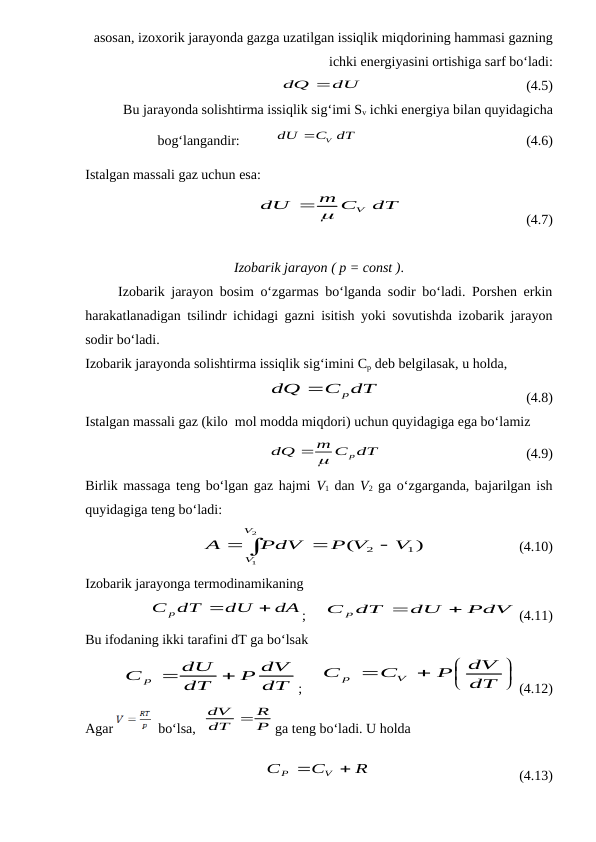 asosan, izoxorik jarayonda gazga uzatilgan issiqlik miqdorining hammasi gazning
ichki energiyasini ortishiga sarf bo‘ladi:
dQ dU
                                              (4.5)
Bu jarayonda solishtirma issiqlik sig‘imi Sv ichki energiya bilan quyidagicha
bog‘langandir:          
V
dU
C dT
                                                (4.6)
Istalgan massali gaz uchun esa:
dT
m C
dU
V


                                   (4.7)
Izobarik jarayon ( p = const ).
     Izobarik jarayon bosim o‘zgarmas bo‘lganda sodir bo‘ladi. Porshen erkin
harakatlanadigan tsilindr ichidagi gazni isitish yoki sovutishda izobarik jarayon
sodir bo‘ladi.
Izobarik jarayonda solishtirma issiqlik sig‘imini Cp deb belgilasak, u holda,
C dT
dQ
p

                                         (4.8)
Istalgan massali gaz (kilo  mol modda miqdori) uchun quyidagiga ega bo‘lamiz
m C dT
dQ
p
 
                                         (4.9)
Birlik massaga teng bo‘lgan gaz hajmi V1 dan V2 ga o‘zgarganda, bajarilgan ish
quyidagiga teng bo‘ladi:




2
1
)
(
1
2
V
V
V
P V
PdV
A
                          (4.10)
Izobarik jarayonga termodinamikaning 
dA
dU
С p dT


;     
PdV
dU
С p dT


(4.11)
Bu ifodaning ikki tarafini dT ga bo‘lsak
dT
P dV
dT
dU
C p


;     






dT
dV
P
C
C
V
p
(4.12)
Agar 
  bo‘lsa,  
P
R
dT
dV 
ga teng bo‘ladi. U holda
                                  
R
C
C
V
P


                                          (4.13)
