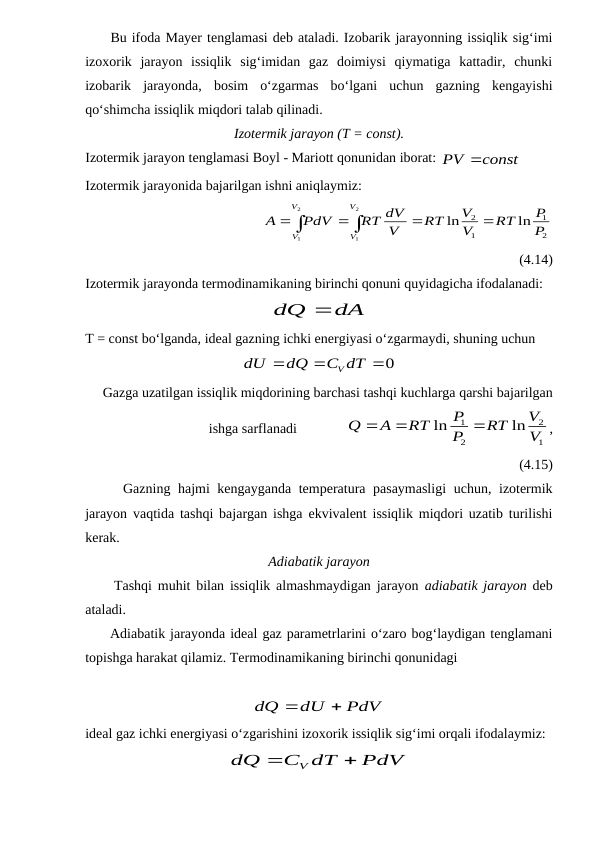      Bu ifoda Mayer tenglamasi deb ataladi. Izobarik jarayonning issiqlik sig‘imi
izoxorik  jarayon  issiqlik  sig‘imidan  gaz  doimiysi  qiymatiga  kattadir,  chunki
izobarik  jarayonda,  bosim  o‘zgarmas  bo‘lgani  uchun  gazning  kengayishi
qo‘shimcha issiqlik miqdori talab qilinadi.
Izotermik jarayon (T = const).
Izotermik jarayon tenglamasi Boyl - Mariott qonunidan iborat: 
PV const
 
Izotermik jarayonida bajarilgan ishni aniqlaymiz: 
                          






2
1
2
1
2
1
1
2
ln
ln
V
V
V
V
P
P
RT
V
V
RT
V
RT dV
PdV
A
(4.14)      
Izotermik jarayonda termodinamikaning birinchi qonuni quyidagicha ifodalanadi:
dA
dQ 
T = const bo‘lganda, ideal gazning ichki energiyasi o‘zgarmaydi, shuning uchun
0


C dT
dQ
dU
V
Gazga uzatilgan issiqlik miqdorining barchasi tashqi kuchlarga qarshi bajarilgan
ishga sarflanadi              
1
2
2
1
ln
ln
V
V
RT
P
P
RT
A
Q



,
(4.15)
     Gazning hajmi kengayganda temperatura pasaymasligi  uchun, izotermik
jarayon vaqtida tashqi bajargan ishga ekvivalent issiqlik miqdori uzatib turilishi
kerak.
Adiabatik jarayon
     Tashqi muhit bilan issiqlik almashmaydigan jarayon  adiabatik jarayon deb
ataladi.
     Adiabatik jarayonda ideal gaz parametrlarini o‘zaro bog‘laydigan tenglamani
topishga harakat qilamiz. Termodinamikaning birinchi qonunidagi 
PdV
dU
dQ


ideal gaz ichki energiyasi o‘zgarishini izoxorik issiqlik sig‘imi orqali ifodalaymiz:
PdV
C dT
dQ
V


