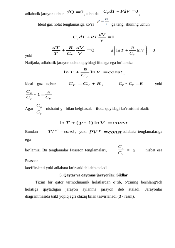 adiabatik jarayon uchun 
dQ 0
, u holda    
CV dT  PdV 0
,      
Ideal gaz holat tenglamasiga ko‘ra   
   ga teng, shuning uchun
0

V
RT dV
dT
CV
yoki                  
0

V
dV
C
R
T
dT
V
              
0
ln
ln
 






V
C
R
T
d
V
   
Natijada, adiabatik jarayon uchun quyidagi ifodaga ega bo‘lamiz: 
const
V
C
R
T
V


ln
ln
,
Ideal  gaz  uchun   
 
R
C
C
V
P


,    
 
R
C
C
V
P


 
  yoki
V
V
p
C
R
C
C

 1
Agar  
V
p
C
C
  
nisbatni  - bilan belgilasak – ifoda quyidagi ko‘rinishni oladi:
const
V
T



1)ln
(
ln

Bundan      
const
TV

 1
,  yoki  
const
PV
 
adiabata tenglamalariga
ega
bo‘lamiz. Bu tenglamalar Puasson tenglamalari,      
V
p
C
C
 =        nisbat esa
Puasson 
koeffitsienti yoki adiabata ko‘rsatkichi deb ataladi.
5. Qaytar va qaytmas jarayonlar. Sikllar
Tizim  bir  qator  termodinamik  holatlardan  o‘tib,  o‘zining  boshlang‘ich
holatiga  qaytadigan  jarayon  aylanma  jarayon  deb  ataladi.  Jarayonlar
diagrammasida tsikl yopiq egri chiziq bilan tasvirlanadi (3 - rasm). 
