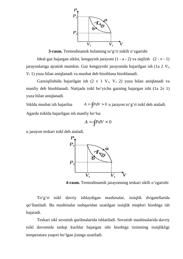 3-rasm. Termodinamik holatning to‘g‘ri tsiklli o‘zgarishi
Ideal gaz bajargan siklni, kengayish jarayoni (1 - a - 2) va siqilish   (2 - v - 1)
jarayonlariga ajratish mumkin. Gaz kengayishi jarayonida bajarilgan ish (1a 2 V2,
V1 1) yuza bilan aniqlanadi va musbat deb hisoblana hisoblanadi. 
Gazsiqilishida bajarilgan ish (2 v 1 V1, V2 2) yuza bilan aniqlanadi va
manfiy deb hisoblanadi.  Natijada tsikl bo‘yicha gazning bajargan ishi (1a 2v 1)
yuza bilan aniqlanadi.
Siklda musbat ish bajarilsa          



0
PdV
A
 u jarayon to‘g‘ri tsikl deb ataladi. 
Agarda tsiklda bajarilgan ish manfiy bo‘lsa



0
PdV
A
u jarayon teskari tsikl deb ataladi. 
                                     4-rasm. Termodinamik jarayonning teskari siklli o‘zgarishi
To‘g‘ri  tsikl  davriy  ishlaydigan  mashinalar,  issiqlik  dvigatellarida
qo‘llaniladi. Bu mashinalar tashqaridan uzatilgan issiqlik miqdori hisobiga ish
bajaradi. 
Teskari sikl sovutish qurilmalarida ishlatiladi. Sovutish mashinalarida davriy
tsikl  davomida  tashqi  kuchlar  bajargan  ishi  hisobiga  tizimning  issiqlikligi
temperatura yuqori bo‘lgan jismga uzatiladi.
