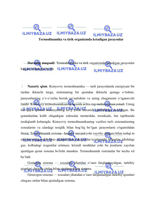  
 
 
 
 
 
Termodinamika va tirik organizmda ketadigan jarayonlar  
 
 
 
Darsning maqsadi: Termodinamika va tirik organizmda ketadigan jarayonlar 
haqida tushuncha berish. 
 
 
Nazariy qism. Kimyoviy termodinamika — turli jarayonlarda energiyani bir 
turdan ikkinchi turga, sistemaning bir qismdan ikkinchi qismga o‘tishini, 
jarayonlarning o‘z-o‘zicha borish yo‘nalishini va uning chegarasini o‘rganuvchi 
fandir. Kimyoviy termodinamikaning asosida uchta eng muhim qonun yotadi. Uning 
har qaysi qonuni insoniyatning ko‘p yillik kuzatish tajribalariga asoslangan. Bu 
qonunlardan kelib chiqadigan xulosalar turmushda, texnikada, fan tajribasida 
tasdiqlanib kelmoqda. Kimyoviy termodinamikaning vazifasi turli sistemalarning 
xossalarini va ulardagi issiqlik bilan bog‘liq bo‘lgan jarayonlarni o'rganishdan 
iborat. Termodinamik sistema - haqiqiy mavjud yoki xayoliy chegara bilan tashqi m 
uhitdan ajralgan deb faraz qilingan jism yoki jismlar to‘plamidir. M asalan, idishdagi 
gaz, kolbadagi reagentlar eritmasi, kristall moddalar yoki bu jismlarni xayolan 
ajratilgan qismi sistema bo'lishi mumkin. Termodinamik sistemalar bir necha xil 
bo‘ladi. 
Gomogen sistema — xossalari jihatidan o‘zaro farqlanmaydigan, tarkibiy 
qismlari chegara sirtlar bilan ajralmaydigan sistema.  
Geterogen sistema — xossalari jihatidan o‘zaro farqlanadigan tarkibiy qismlari 
chegara sirtlar bilan ajraladigan sistema.  
