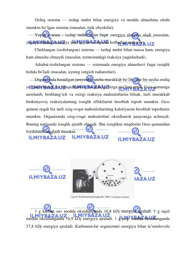  
 
Ochiq sistema — tashqi muhit bilan energiya va modda almashina olishi 
mumkin bo‘lgan sistema (masalan, tirik obyektlar).  
Yopiq sistema - tashqi muhit bilan faqat energiya almasha oladi (masalan, 
yopiq kolbadagi reaksiya yoki qaytar sovitgichli kolbadagi reaksiya).  
Cheklangan (izolirlangan) sistema — tashqi muhit bilan massa ham, energiya 
ham almasha olmaydi (masalan, termostatdagi reaksiya yaqinlashadi).  
Adiabat-izolirlangan sistema — sistemada energiya almashuvi faqat issiqlik 
holida bo'ladi (masalan, uyning isitgich radiatorlari).  
Organizmda boradigan jarayonlar ancha murakkab bo‘lib, ular bir necha oraliq 
yo‘llarda boradi, bu bosqichlarning ko‘pchiligi bizga ma’lum emas. Gess qonuniga 
asoslanib, boshlang‘ich va oxirgi reaksiya mahsulotlarini bilsak, turli murakkab 
biokimyoviy reaksiyalarning issiqlik effektlarini hisoblab topish mumkin. Gess 
qonuni orqali biz turli oziq-ovqat mahsulotlarining kaloriyasini hisoblab topishimiz 
mumkin. Organizmda oziq-ovqat mahsulotlari oksidlanish jarayoniga uchraydi. 
Buning natijasida issiqlik ajralib chiqadi. Shu issiqlikni miqdorini Gess qonunidan 
foydalanib aniqlash mumkin. 
  
 
 
 
 
1 g karbon suv modda oksidlanganda 16,8 kDj energiya ajraladi. 1 g oqsil 
modda oksidlanganda 16,9 kDj energiya ajraladi. 1 g yog‘ modda oksidlanganda 
37,8 kDj energiya ajraladi. Karbonsuvlar organizmni energiya bilan ta’minlovchi 
